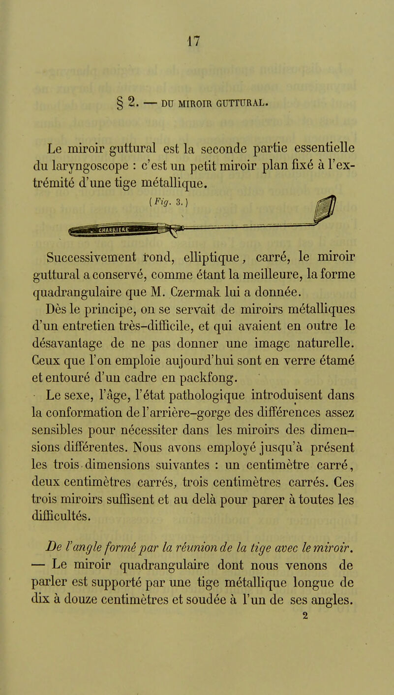 § 2. — DU MIROIR GUTTURAL. Le miroir guttural est la seconde partie essentielle du laryngoscope : c'est un petit miroir plan fixe a I'ex- tremite d'une tige metallique. Successivement rond, elliptique, carre, le miroir guttural a conserve, comme etant la meilleure, la forme quadrangulaire que M. Czermak lui a donnee. Des le principe, on se servait de miroirs metalliques d'un entretien tres-difficile, et qui avaient en outre le desavantage de ne pas donner une image naturelle. Ceux que Ton emploie aujourd'hui sont en verre etame et entoure d'un cadre en packfong. Le sexe, I'age, I'etat pathologique introduisent dans la conformation del'arriere-gorge des differences assez sensibles pour necessiter dans les miroirs des dimen- sions differentes. Nous avons employe jusqu'a present les trois dimensions suivantes : un centimetre carre, deux centimetres carres, trois centimetres carres. Ges trois miroirs suffisent et au dela pour parer a toutes les difficultes. De rangle form^ par la reunion de la tige avec le miroir, — Le miroir quadrangulaire dont nous venons de parler est supporte par une tige metallique longue de dix a douze centimetres et soudee a I'un de ses angles. 2