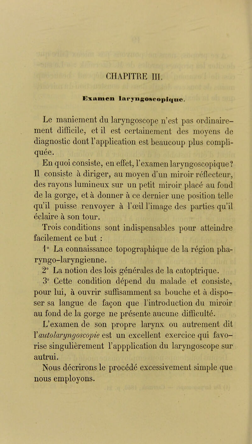 Examen lnryiig^o«copiquc. Le maniement du laryngoscope n'est pas ordinaire- ment dilFicile, et il est certaiuement des moyens de diagnostic dont 1'application est beaucoup plus compli- quee. En quoi consiste, en effet, I'examenlaryngoscopique? II consiste a diriger, au moyen d'un miroir reflecteur, des rayons lumineux sur un petit miroir place au fond de la gorge, et a douner a ce dernier une position telle qu'il puisse renvoyer a Toeil I'image des parties qu'il eclaire a son tour. Trois conditions sont indispensables pour atteindre facilement ce but : 1° La connaissance topographique de la region pha- ryngo-laryngienne. 2° La notion des lois g^nerales de la catoptrique. 3° Cette condition depend du malade et consiste, pour lui, a ouvrir sufSsamment sa bouche et a dispo- ser sa langue de fagon que I'introduction du miroir au fond de la gorge ne presente aucune difficulte. L'examen de son propre larynx ou autrement dit Yautolaryngoscopie est un excellent exercice qui favo- rise singulierement I'appplication du laryngoscope sur autrui. Nous decrirons le procede excessivement simple que nous employons.