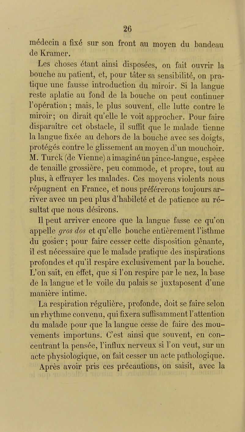 m^decin a fixe sur son front au moycn du bandeau de Kramer. Les choses dtant ainsi dispos6es, on fait ouvrir la bouche au patient, et, pour tater sa sensibilite, on pra- tique une fausse introduction du miroir. Si la langue reste aplatie au fond de la bouche on pent continuer reparation; mais, le plus souvent, elle lutte centre le miroir; on dirait qu'elle le voit approcher. Pour faire disparaitre cet obstacle, il sufFit que le malade tienne la langue fixee au dehors de la bouche avec ses doigts, proteges centre le glissement au moyen d'un mouchoir. M. Turck(de Vienne) a imagine unpince-langue, espece de tenaille grossiere, pen commode, et propre, tout au plus, a effrayer les malades. Ces moyens violents nous repugnent en France, et nous prefererons toujours ar- river avec un pen plus d'habilete et de patience au re- sultat que nous desirous. II pent arriver encore que la langue fasse ce qu'on appelle gros dos et qu'elle bouche entierement I'isthme du gosier; pour faire cesser cette disposition genante, il est necessaire que le malade pratique des inspirations profondes et qu'il respire exclusivement par la bouche. L'on sait, en efFet, que si Ton respire par le nez, la base de la langue et le voile du palais se juxtaposent d'une maniere intime. La respiration reguliere, profonde, doit se faire selon un rhythme convenu, qui fixera suffisamment 1'attention du malade pour que la langue cesse de faire des mou- vements importuns. G'est ainsi que souvent, en con- centrant la pensee, I'influx nerveux si l'on vent, sur un acte physiologique, on fait cesser un acte pathologique. Apres avoir pris ces precautions, on saisit, avec la