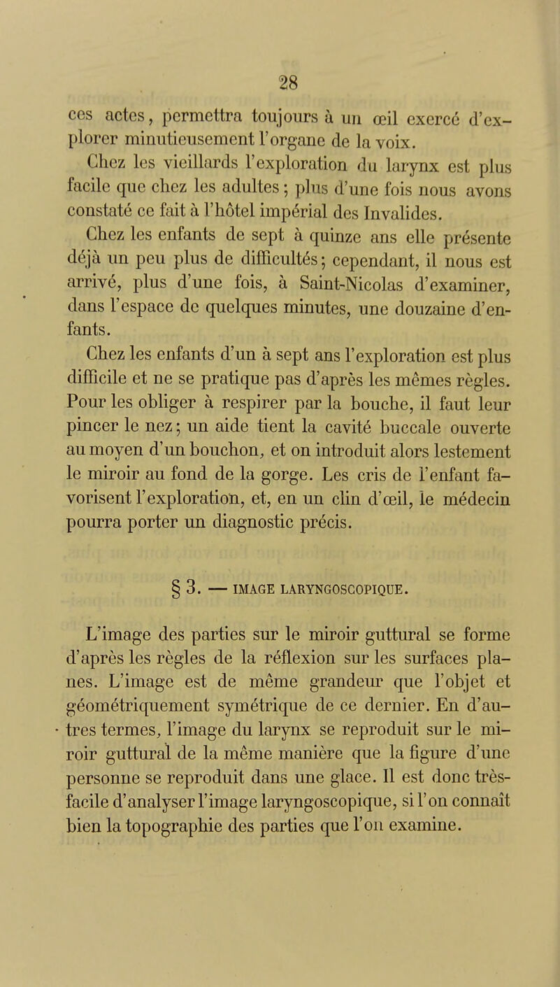 ces actes, pcrmettra toujours a uii ceil cxercc d'ex- plorer minutieusement Forgane de la voix. Chez les vieillards I'exploration du larynx est plus facile que chez les adultes; plus d'une fois nous avons constate ce fait a F hotel imperial des Invahdes. Chez les enfants de sept a quinze ans elle presente deja un peu plus de difFicult(5s; cependant, il nous est arrive, plus d'une fois, a Saint-Nicolas d'examiner, dans Fespace do quelques minutes, une douzaine d'en- fants. Chez les enfants d'un a sept ans I'exploration est plus difficile et ne se pratique pas d'apres les memes regies. Pour les obliger a respirer par la bouche, il faut leur pincer le nez; un aide tient la cavite buccale ouverte au moyen d'un bouchon, et on introduit alors lestement le miroir au fond de la gorge. Les cris de Fenfant fa- vorisent F exploration, et, en un clin d'oeil, le medecin pourra porter un diagnostic precis. § 3. — IMAGE LARYNGOSCOPIQUE. L'image des parties sur le miroir guttural se forme d'apres les regies de la reflexion sur les surfaces pla- nes. L'image est de meme grandeur que Fobjet et geometriquement symetrique de ce dernier. En d'au- • tres termes, l'image du larynx se reproduit sur le mi- roir guttural de la meme maniere que la figure d'une personne se reproduit dans une glace. 11 est done tres- facile d'analyser Fimage laryngoscopique, siFon connait bien la topographic des parties que Fon examine.