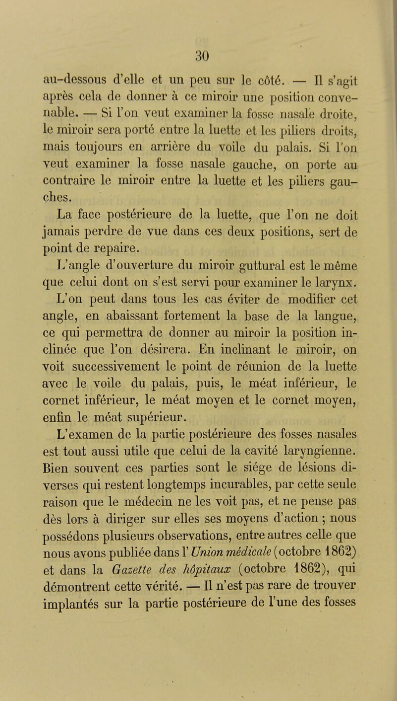 au-dessous d'elle et un peu sur le c6te. — II s'agit apr^s cela de donner a ce miroir une position conve- nable. — Si Ton veut examiner la fosse nasale droite, le miroir sera port6 entre la luette et Ics piliers droits, mais toujours en arriere du voile du palais. Si Ton veut examiner la fosse nasale gauche, on porte au contraire le miroir entre la luette et les piliers gau- dies. La face posterieure de la luette, que Ton ne doit jamais perdre de vue dans ces deux positions, sert de point de repaire. L'angle d'ouverture du miroir guttural est le meme que celui dont on s'est servi pour examiner le larynx. L'on pent dans tons les cas eviter de modifier cet angle, en abaissant fortement la base de la langue, ce qui permettra de donner au miroir la position in- clinee que Ton desirera. En inclinant le miroir, on voit successivement le point de reunion de la luette avec le voile du palais, puis, le meat inferieur, le cornet inferieur, le meat moyen et le cornet moyen, enfin le meat superieur. L'examen de la partie posterieure des fosses nasales est tout aussi utile que celui de la cavite laryngienne. Bien souvent ces parties sont le siege de lesions di- verses qui restent longtemps incurables^ par cette seule raison que le medecin ne les voit pas, et ne pense pas des lors a diriger sur elles ses moyens d'action ; nous possedons plusieurs observations, entre autres celle que nous avons publiee dans 1' Union medicale (octobre 1862) et dans la Gazette des hopitaux (octobre 1862), qui demontrent cette verite. — II n'est pas rare de trouver implantes sur la partie posterieure de Tune des fosses