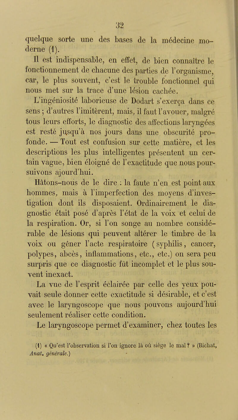 quelque sorte une des bases de la m(5decine mo- derne (1). II est indispensable, en effet, de bicn connaitre le fonctionnement de chacune des parties de Torganisme, car, le plus soiivent, c'est le trouble fonctionnel qui nous met sur la trace d'une lesion cach(5e. L'ingeniosite laborieuse de Dodart s'exer9a dans ce sens; d'autres I'imit^rent, mais, il faut I'avouer, malgre tous leurs efforts, le diagnostic des affections laryng6es est reste jusqu'a nos jours dans une obscurite pro- fonde. — Tout est confusion sur cette matiere, et les descriptions les plus intelligentes presentent un cer- tain vague, bien eloigne de 1'exactitude que nous pour- suivons ajourd'hui. HMons-nous de le dire : la faute n'en est point aux hommes, mais a I'imperfection des moyens d'inves- tigation dont ils disposaient. Ordinairement le dia- gnostic etait pose d'apres I'etat de la voix et celui de la respiration. Or, si Ton songe au nombre conside- rable de lesions qui peuvent alterer le timbre de la voix ou gener I'acte respiratoire (syphilis, cancer, polypes, abces, inflammations, etc., etc.) on sera peu surpris que ce diagnostic fut incomplet et le plus sou- vent inexact. La vue de 1'esprit eclairee par celle des yeux pou- vait seule donner cette exactitude si desirable, et c'est avec le laryngoscope que nous pouvons aujourd'hui seulement realiser cette condition. Le laryngoscope permet d'examiner, chez toutes les (1) « Quest robservation si Ton ignore la oil siege le mal? » (Bichat, Anat, generale.)