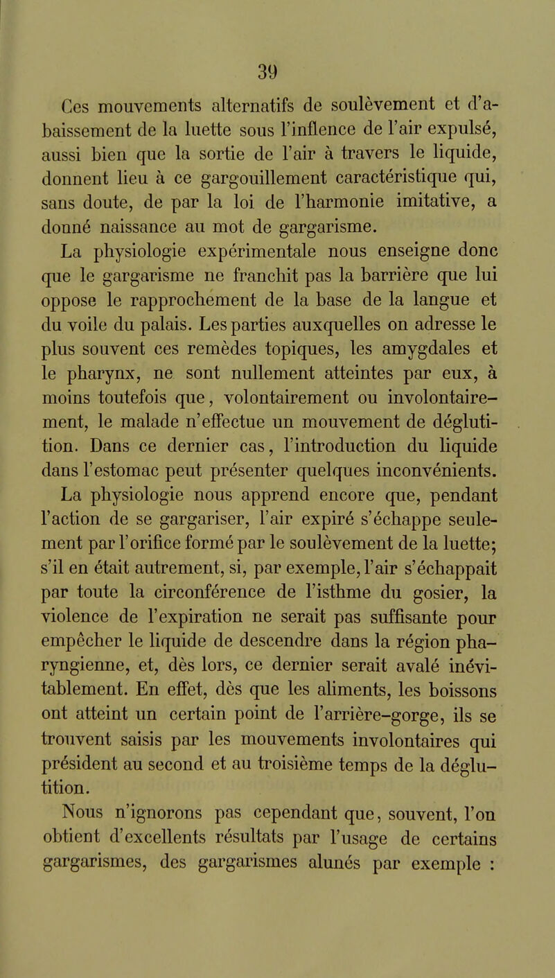 Ces mouvemeiits alternatifs de soulevement et d'a- baissement de la liiette sous I'lnflence de I'air expulse, aussi bien que la sortie de I'air a travers le liquide, donnent lieu a ce gargouillement caracteristique qui, sans doute, de par la loi de Tharmonie imitative, a donne naissance au mot de gargarisme. La physiologie experimentale nous enseigne done que le gargarisme ne franchit pas la barriere que lui oppose le rapprochement de la base de la langue et du voile du palais. Les parties auxquelles on adresse le plus souvent ces remedes topiques, les amygdales et le pharynx, ne sont nullement atteintes par eux, a moins toutefois que, volontairement ou involontaire- ment, le malade n'efFectue un mouvement de degluti- tion. Dans ce dernier cas, 1'introduction du liquide dans I'estomac peut presenter quelques inconvenients. La physiologie nous apprend encore que, pendant faction de se gargariser. Fair expire s'echappe seule- ment par 1'orifice forme par le soulevement de la luette; s'il en etait autrement, si, par exemple, I'air s'echappait par toute la circonference de I'isthme du gosier, la violence de 1'expiration ne serait pas suffisante pour empecher le liquide de descendre dans la region pha- ryngienne, et, des lors, ce dernier serait avale in^vi- tablement. En efFet, des que les ahments, les boissons out atteint un certain point de I'arriere-gorge, ils se trouvent saisis par les mouvements involontaires qui president au second et au troisieme temps de la deglu- tition. Nous n'ignorons pas cependant que, souvent, Ton obtient d'excellents resultats par I'usage de certains gargarismes, des gargarismes alunes par exemple :