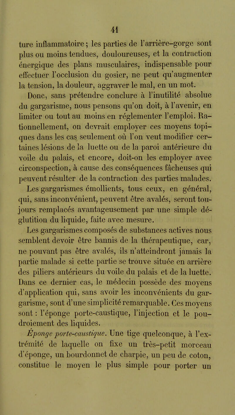 ture inflammatoire; les parties de I'arriere-gorge sont plus ou moins tendues, douloureuses, et la contraction energique des plans musculaires, indispensable pour efFectuer 1'occlusion du gosier, ne peut qu'augmenter la tension, la douleur, aggraver le mal, en un mot. Done, sans pretendre conclure a I'inutilite absolue du gargarisme, nous pensons qu'on doit, a I'avenir, en limiter ou tout au moins en reglementer I'emploi. Ra- tionnellement, on devrait employer ces moyens topi- ques dans les cas seulement ou Ton veut modifier cer- taines lesions de la luette ou de la paroi anterieure du voile du palais, et encore, doit-on les employer avec circonspection, a cause des consequences facbeuses qui peuvent resulter de la contraction des parties malades. Les gargarismes emollients, tons ceux, en general, qui, sans inconvenient, peuvent etre avales, seront tou- jours remplaces avantageusement par uiie simple de- glutition du liquide, faite avec mesure. Les gargarismes composes de substances actives nous semblent devoir etre bannis de la therapeutique, car, ne pouvant pas etre avales, ils n'atteindront jamais la partie malade si cette partie se trouve situee en arriere des piliers anterieurs du voile du palais et de la luette. Dans ce dernier cas, le medecin possede des moyens d'application qui, sans avoir les inconvenients du gar- garisme, sont d'une simplicity remarquable. Ces moyens sont: I'eponge porte-caustique, I'injection et le pou- droiement des liquides. Eponge porte-caustique. Une tige quelconque, a I'ex- tr^mite de laquelle on fixe un tres-petit morceau d'Sponge, un bourdonnet de charpie, un peu de coton, constitue le moyen le plus simple pour porter un