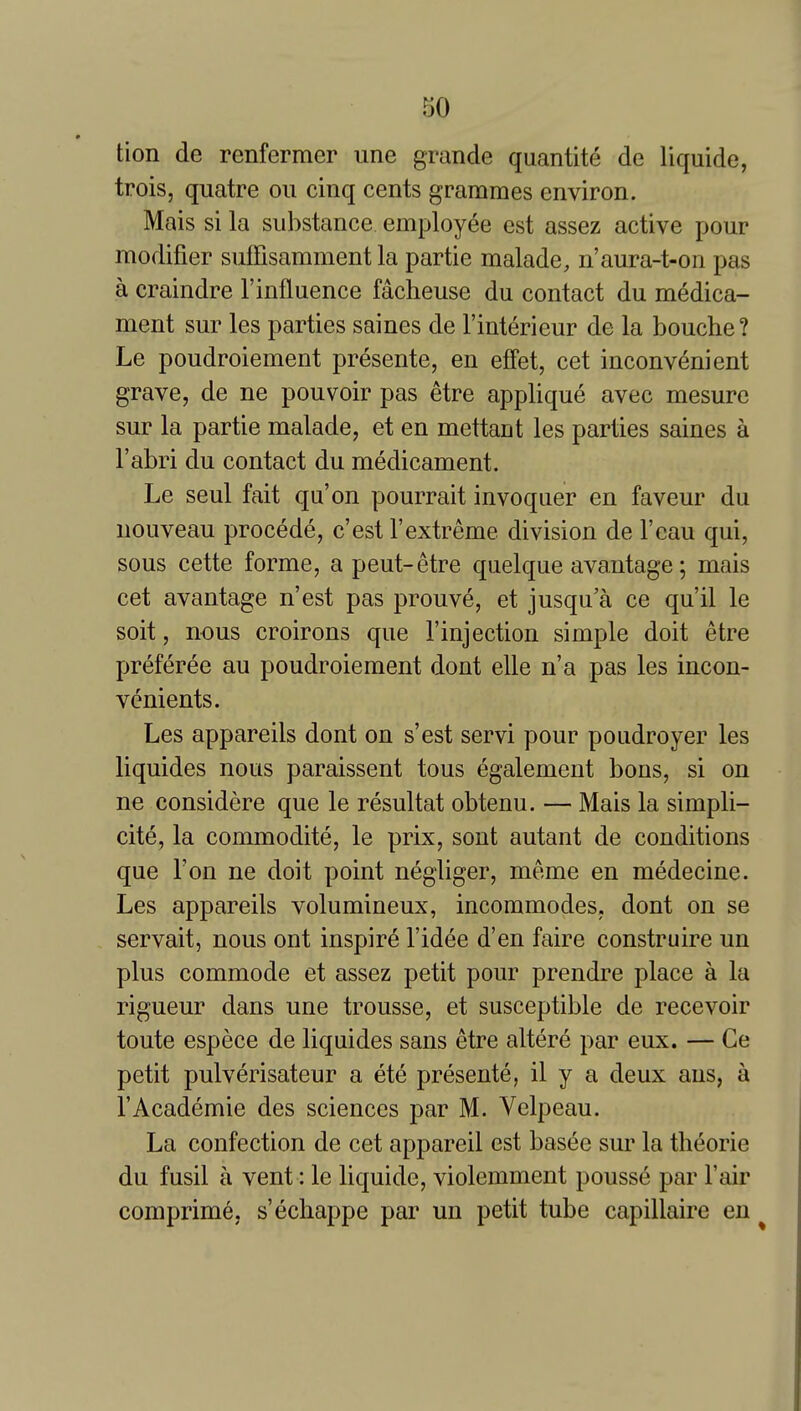 tion de renfermer une grande quantite de liquide, trois, quatre on cinq cents grammes environ. Mais si la substance employee est assez active pour modifier suffisamment la partie malade, n'aura-t-on pas a craindre 1'influence facheuse du contact du medica- ment sur les parties saines de I'interieur de la bouche ? Le poudroiement presente, en eflfet, cet inconvenient grave, de ne pouvoir pas etre applique avec mesure sur la partie malade, et en mettant les parties saines a I'abri du contact du medicament. Le seul fait qu'on pourrait invoquer en faveur du nouveau procede, c'est I'extreme division de I'eau qui, sous cette forme, a pent-etre quelque avantage; mais cet avantage n'est pas prouve, et jusqu'a ce qu'il le soit, nous croirons que I'injection simple doit etre preferee an poudroiement dont elle n'a pas les incon- venients. Les appareils dont on s'est servi pour poudroyer les liquides nous paraissent tons egalement bons, si on ne considere que le resultat obtenu. — Mais la simpli- cite, la commodite, le prix, sont autant de conditions que Ton ne doit point negliger, meme en medecine. Les appareils volumineux, incommodes, dont on se servait, nous ont inspire I'idee d'en faire construire un plus commode et assez petit pour prendre place a la rigueur dans une trousse, et susceptible de recevoir toute espece de liquides sans etre altere par eux. — Ge petit pulverisateur a ete presente, il y a deux aus, a I'Academie des sciences par M. Velpeau. La confection de cet appareil est basee sur la tlieorie du fusil a vent: le liquide, violemment pousse par Fair comprime, s'echappe par un petit tube capillaire en ^