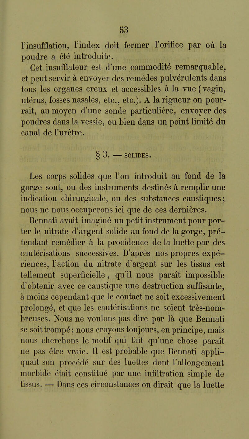 rinsufflation, Findex doit fermer 1'orifice par ou la poudre a ete introduite. Get insufflateur est d'une commodite remarquable, et pent servir a envoyer des remedes pulv^rulents dans tons les organes creux et accessibles a la vue (vagin, uterus, fosses nasales, etc., etc.). A la rigueur on pour- rait, au moyen d'une sonde particuliere, envoyer des poudres dans la vessie, ou bien dans un point limite du canal de Turetre. § 3. — SOLIDES. Les corps solides que Ton introduit au fond de la gorge sont, ou des instruments destines a remplir une indication chirurgicale, ou des substances caustiques; nous ne nous occuperons ici que de ces dernieres. Bennati avait imagine un petit instrument pour por- ter le nitrate d'argent solide au fond de la gorge, pre- tendant remedier a la procidence de la biette par des cauterisations successives. D'apres nos propres expe- riences, Taction du nitrate d'argent sur les tissus est tellement superficielle, qu'il nous parait impossible d'obtenir avec ce caustique une destruction suffisante, a moins cependant que le contact ne soit excessivement prolonge, et que les cauterisations ne soient tres-nom- breuses. Nous ne voulons pas dire par la que Bennati se soittrompe; nous croyons toujours, en principe, mais nous chercbons le motif qui fait qu'une chose parait ne pas etre vraie. II est probable que Bennati appli- quait son precede sur des luettes dont I'allongement morbide etait constitu^ par une infiltration simple de tissus. — Dans ces circonstances on dirait que la luette