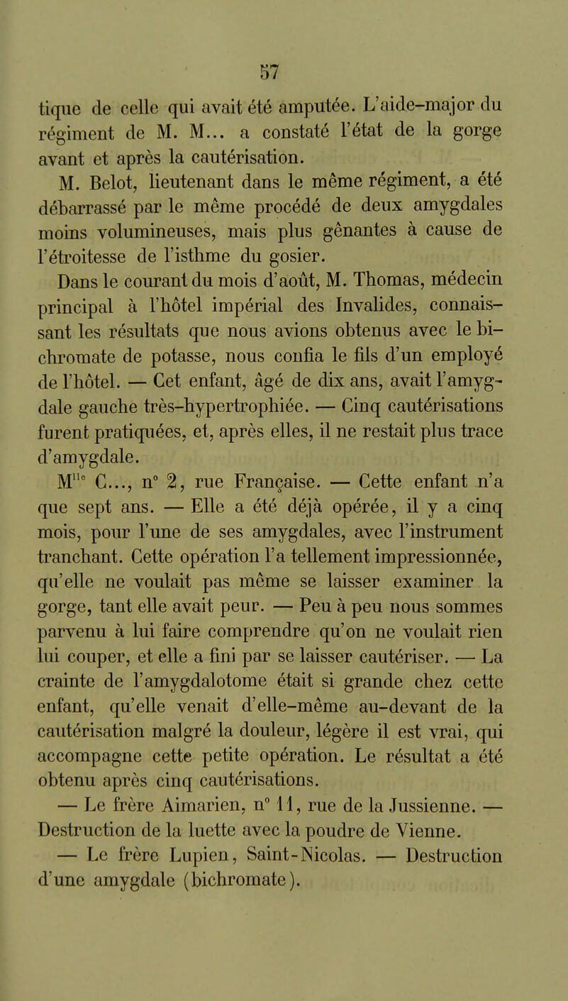 tique de celle qui avait ete amputee. L'aide-major du regiment de M. M... a constate I'etat de la gorge avant et apres la cauterisation. M. Belot, lieutenant dans le meme regiment, a ete debarrasse par le meme precede de deux amygdales moins volumineuses, mais plus genantes a cause de I'etroitesse de I'isthme du gosier. Dans le courantdu mois d'aout, M. Thomas, medecin principal a I'hotel imperial des Invalides, connais- sant les resultats que nous avions obtenus avec le bi- chromate de potasse, nous confia le fils d'un employ^ de I'hotel. — Get enfant, age de dix ans, avait I'amyg- dale gauche tres-hypertrophiee. — Cinq cauterisations furenfc pratiquees, et, apres elles, il ne restait plus trace d'amygdale. M' G..., n° 2, rue Fran^aise. — Cette enfant n'a que sept ans. — Elle a ete deja operee, il y a cinq mois, pour Tune de ses amygdales, avec I'instrument tranchant. Gette operation I'a tellement impressionnee, qu'elle ne voulait pas meme se laisser examiner la gorge, tant elle avait peur. — Pen a peu nous sommes parvenu a lui faire comprendre qu'on ne voulait rien lui couper, et elle a fmi par se laisser cauteriser. — La crainte de I'amygdalotome etait si grande chez cette enfant, qu'elle venait d'elle-meme au-devant de la cauterisation malgre la douleur, legere il est vrai, qui accompagne cette petite operation. Le resultat a ete obtenu apres cinq cauterisations. — Le frere Aimarien, nMl, rue de la Jussienne. — Destruction de la luette avec la poudre de Vienne. — Le frere Lupien, Saint-Nicolas. — Destruction d'une amygdale (bichromate).