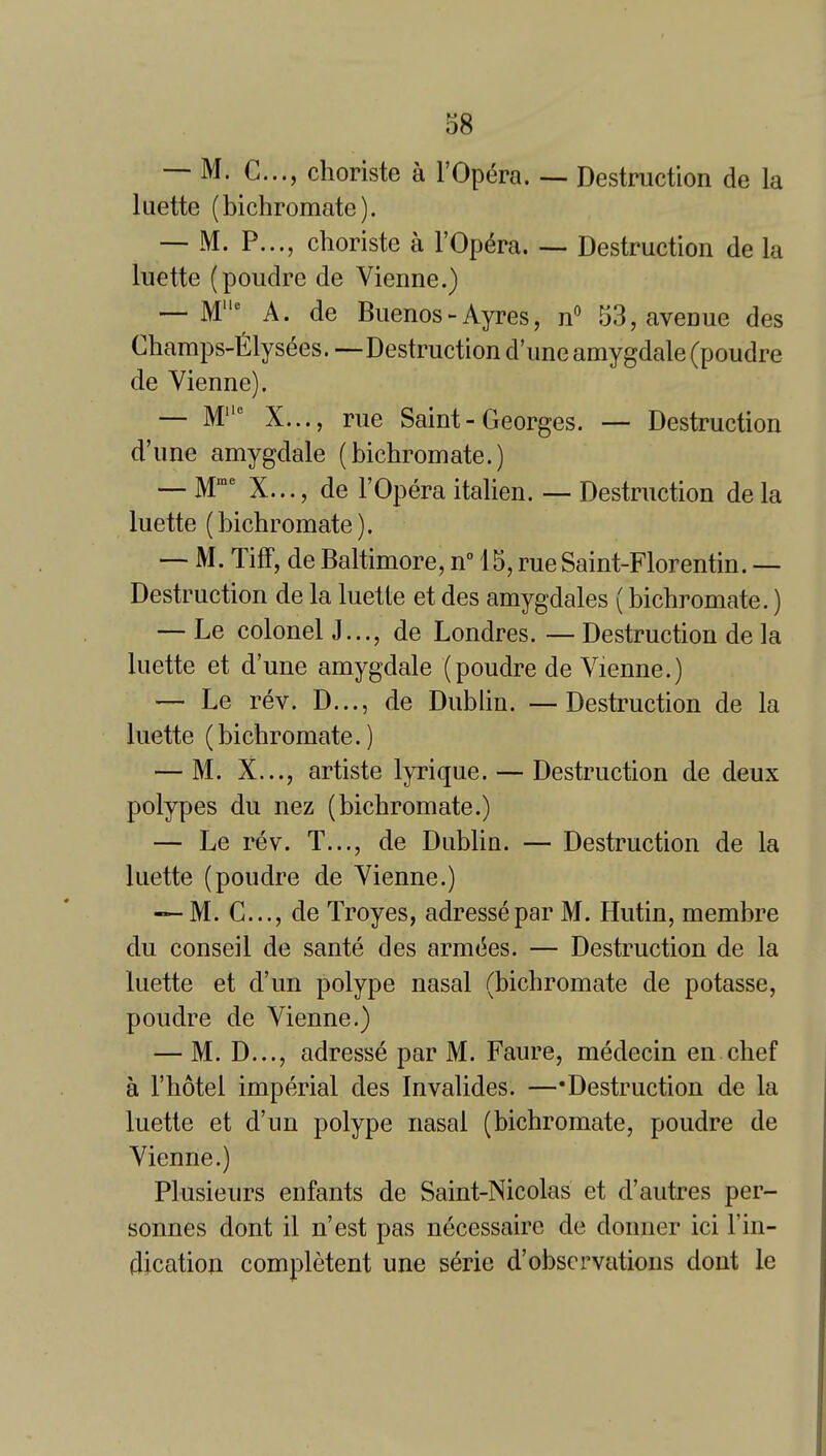 — M. C..., choriste a I'Opc^ra. ~ Destruction de la luette (bichromate). — M. P..., choriste a I'Op^ra Destruction de la luette (poudre de Vienne.) — M^ A. de Buenos-Ayres, n 53, avenue des Champs-l^lysees. —Destruction dune amygdale (poudre de Vienne). — M X..., rue Saint-Georges. — Destruction d'une amygdale (bichromate.) — M' X..., de rOpera italien. — Destruction de la luette (bichromate). — M. Tiff, de Baltimore, n 15, rue Saint-Florentin. — Destruction de la luette et des amygdales (bichromate.) — Le colonel J..., de Londres. — Destruction de la luette et d'une amygdale (poudre de Vienne.) — Le rev. D..., de Dublin. —Destruction de la luette (bichromate.) — M. X..., artiste lyrique. — Destruction de deux polypes du nez (bichromate.) — Le rev. T..., de Dublin. — Destruction de la luette (poudre de Vienne.) — M. C..., de Troyes, adressepar M. Hutin, membre du conseil de sante des arm(5es. — Destruction de la luette et d'un polype nasal (bichromate de potasse, poudre de Vienne.) — M. D..., adresse par M. Faure, medecin en chef a I'hotel imperial des Invalides. —'Destruction de la luetic et d'un polype nasal (bichromate, poudre de Vienne.) Plusieurs enfants de Saint-Nicolas et d'autres per- sonnes dont il n'est pas necessairc de donner ici I'in- dication completent une s^rie d'observations dont le