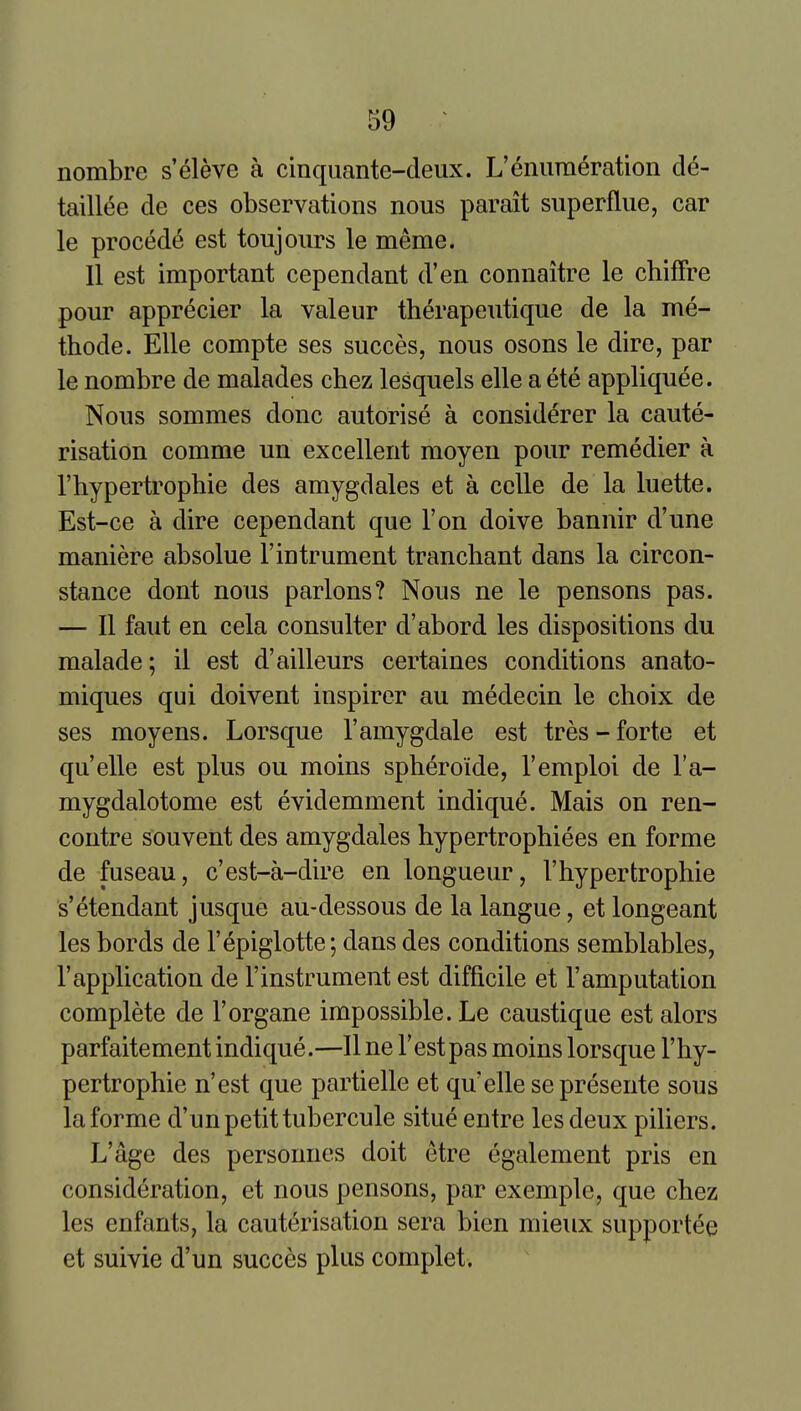 nombre s'eleve a cinquante-deux. L'enumeration de- taillee de ces observations nous parait superfine, car le procede est toujours le meme. II est important cependant d'en connaitre le chiffre pour apprecier la valeur therapeutique de la me- thode. Elle compte ses succes, nous osons le dire, par le nombre de malades ehez lesquels elle a ete appliquee. Nous sommes done autorise a considerer la caute- risation comme un excellent moyen pour remedier a I'hypertrophie des amygdales et a celle de la luette. Est-ce a dire cependant que Ton doive bannir d'une maniere absolue I'intrument tranchant dans la circon- stance dont nous parlous? Nous ne le pensons pas. — II faut en cela consulter d'abord les dispositions du malade; il est d'ailleurs certaines conditions anato- miques qui doivent inspirer au medecin le choix de ses moyens. Lorsque I'amygdale est tres - forte et quelle est plus ou moins spheroide, I'emploi de I'a- mygdalotome est evidemment indique. Mais on ren- contre souvent des amygdales hypertrophiees en forme de fuseau, c'est-a-dire en longueur, I'hypertrophie s'etendant j usque au-dessous de la langue, et longeant les bords de I'epiglotte; dans des conditions semblables, I'application de I'instrument est difficile et I'amputation complete de I'organe impossible. Le caustique est alors parfaitement indique.—II ne Test pas moins lorsque I'hy- pertrophie n'est que partielle et qu'elle sepresente sous la forme d'un petit tubercule situe entre les deux piliers. L'age des personnes doit etre egalement pris en consideration, et nous pensons, par exemple, que chez les enfants, la cauterisation sera bien mieux supportee et suivie d'un succes plus complet.
