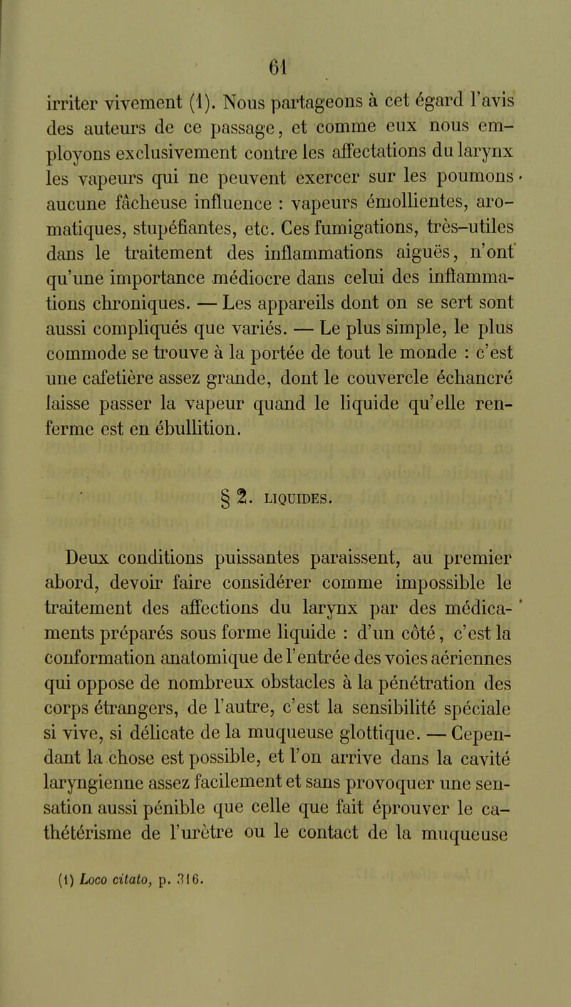 irriter vivement (1). Nous partageons a cet 6gard I'avis des auteurs de ce passage, et comme eux nous em- ployons exclusivement coutreles affectations du larynx les vapeurs qui ne peuvent exercer sur les poumons • aucune facheuse influence : vapeurs emollientes, aro- matiques, stupefiantes, etc. Ces fumigations, tres-utiles dans le traitement des inflammations aigues, n'ont qu'une importance mediocre dans celui des inflamma- tions chroniques. — Les appareils dont on se sert sont aussi compliques que varies. — Le plus simple, le plus commode se trouve a la portee de tout le monde : c'est une cafetiere assez grande, dont le couvercle echancre laisse passer la vapeur quand le liquide qu'elle ren- ferme est en ebullition. § 2. LIQUroES. Deux conditions puissantes paraissent, au premier abord, devoir faire considerer comme impossible le traitement des affections du larynx par des medica- ' ments prepares sous forme liquide : d'un cote, c'est la conformation anatomique de 1'entree des voies aeriennes qui oppose de nombreux obstacles a la penetration des corps etrangers, de 1'autre, c'est la sensibilite speciale si vive, si delicate de la muqueuse glottique. — Cepen- dant la cbose est possible, et Ton arrive dans la cavite laryngienne assez facilement et sans provoquer une sen- sation aussi penible que celle que fait eprouver le ca- theterisme de I'uretre ou le contact de la muqueuse