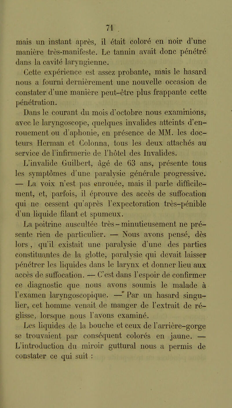 raais iin instant apres, il (5tait colore en noir d'une manicre tros-manifeste. Le tannin avait done penetre dans la cavite laryngienne. Cette experience est assez probante, mais le hasard nous a fourni dernierement une nouvelle occasion de constater d'une maniere peut-etre plus frappante cette penetration. Dans le courant du mois d'octobre nous examinions, avec le laryngoscope, quelques invalides atteints d'en- rouement ou d'aphonic, en presence de MM. les doc- teurs Herman et Golonna, tons les deux attaches au service de I'infirmerie de I'hotel des Invalides. L'invahde Guilbert, age de 63 ans, presente tons les symptomes d'une paralysie generale progressive. — La voix n'est pas enrouee, mais il parte difficile- ment, et, parfois, il eprouve des acces de suffocation qui ne cessent qu'apres 1'expectoration tres-penible d'un liquide filant et spumeux. La poitrine auscultee tres - minutieusement ne pre- sente rien de particulier. — Nous avons pense, des lors , qu'il existait une paralysie d'une des parties constituantes de la glotte, paralysie qui devait laisser penetrer les liquides dans le larynx et donner lieu aux acces de suffocation. — C'est dans I'espoir de confirmer ce diagnostic que nous avons soumis le malade a I'examen laryngoscopique. —' Par un hasard singu- lier, cet homme venait de manger de I'extrait de re- glisse, lorsque nous 1'avons examine. Les liquides de la bouche et ceux de I'arricre-gorge se trouvaient par consequent colores en jaune. — L'introduction du miroir guttural nous a permis de constater ce qui suit :