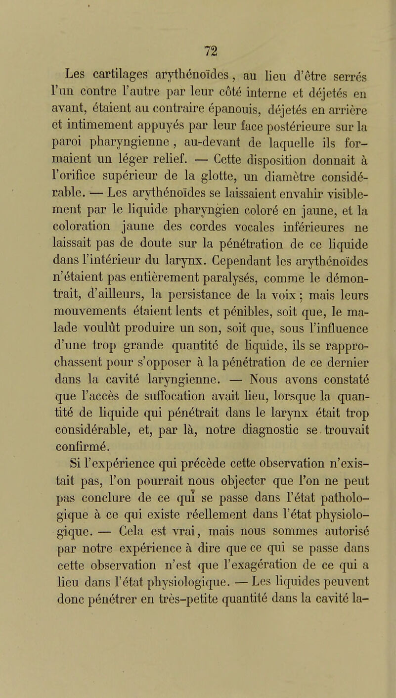 Les cartilages arytli^noides, au lieu d'etre serres I'lm contre 1'autre par leur cote interne et dejet^s en avant, 6taient au contraire epanouis, dejetes en arriere et intimement appuyes par leur face posterieure sur la paroi pharyngienne , au-devant de laquelle ils for- maient un leger relief. — Cette disposition donnait a Torifice superieur de la glotte, un diametre conside- rable. — Les arythenoides se laissaient envaliir visible- ment par le liquide pharyngien colore en jaune, et la coloration jaune des cordes vocales inferieures ne laissait pas de doute sur la penetration de ce liquide dans I'interieur du larynx. Cependant les arythenoides n'etaient pas entierement paralyses, comme le demon- trait, d'ailleurs, la persistance de la voix; mais leurs mouvements etaient lents et penibles, soit que, le ma- lade voulut produire un son, soit que, sous I'influence d'une trop grande quantite de liquide, ils se rappro- chassent pour s'opposer a la penetration de ce dernier dans la cavite laryngienne. — Nous avons constate que I'acces de suffocation avait lieu, lorsque la quan- tite de liquide qui penetrait dans le larynx etait trop considerable, et, par la, notre diagnostic se trouvait confirme. Si r experience qui precede cette observation n'exis- tait pas. Ton pourrait nous objector que Ton ne pent pas conclure de ce qui se passe dans I'etat patholo- gique a ce qui existe reellement dans I'etat physiolo- gique. — Cela est vrai, mais nous sommes autorise par notre experience a dire que ce qui se passe dans cette observation n'est que I'exageration de ce qui a lieu dans I'etat physiologique. — Les bquides peuvent done penetrer en tres-petite quantite dans la cavite la-