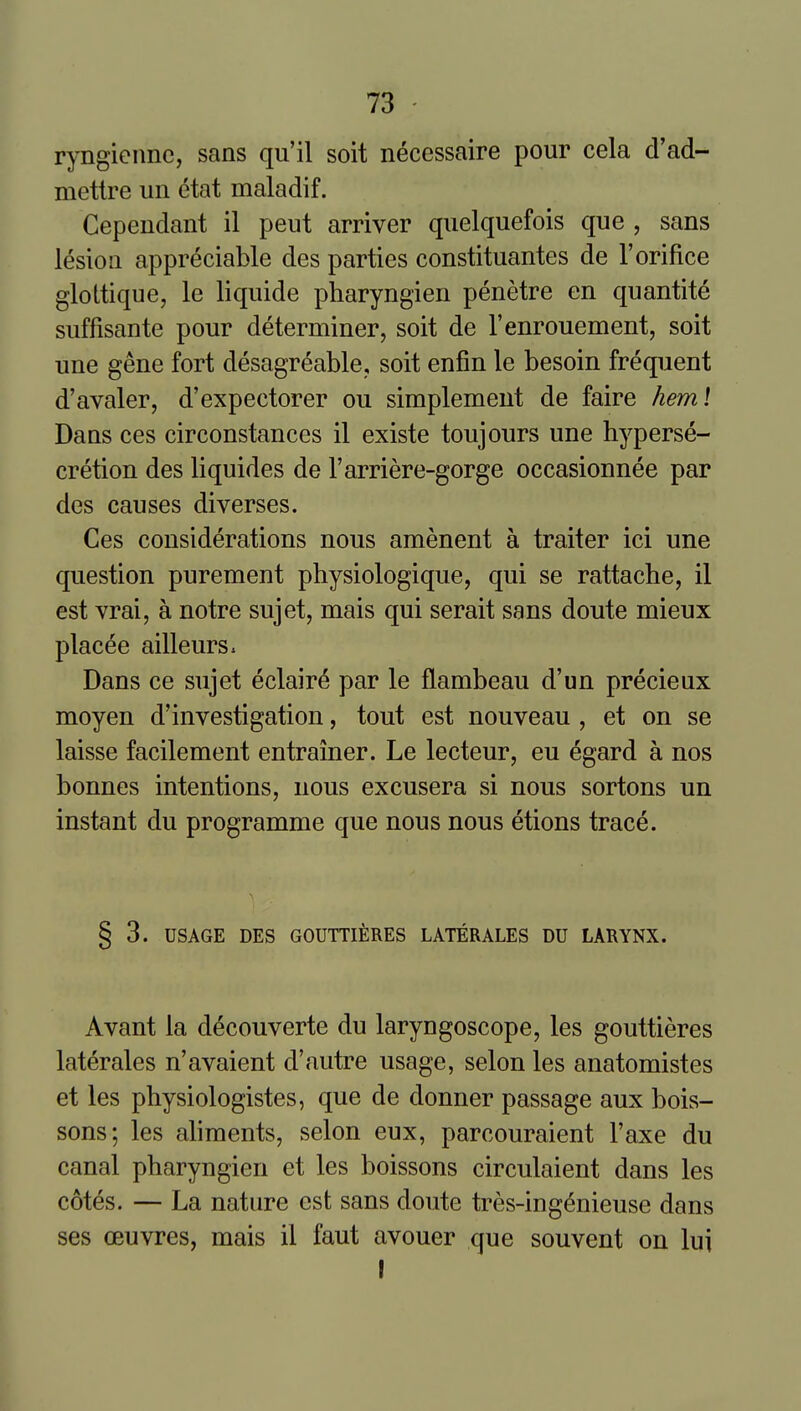 ryngiennc, sans qu'il soit necessaire pour cela d'ad- mettre un etat maladif. Cependant il peut arriver quelquefois que , sans lesion appreciable des parties constituantes de 1'orifice glottique, le liquide pharyngien penetre en quantite suffisante pour determiner, soit de I'enrouement, soit une gene fort desagreable, soit enfin le besoin frequent d'avaler, d'expectorer ou simplement de faire heml Dans ces cirConstances il existe toujours une hyperse- cretion des liquides de I'arriere-gorge occasionnee par des causes diverses. Ces considerations nous amenent a traitor ici une question purement physiologique, qui se rattache, il est vrai, a notre sujet, mais qui serait sans doute mieux placee ailleurs. Dans ce sujet eclair^ par le flambeau d'un precieux moyen d'investigation, tout est nouveau , et on se laisse facilement entrainer. Le lecteur, eu egard a nos bonnes intentions, nous excusera si nous sortons un instant du programme que nous nous etions trace. § 3. USAGE DES GOUTTIERES LATERALES DU LARYNX. Avant la decouverte du laryngoscope, les gouttieres laterales n'avaient d'autre usage, selon les anatomistes et les physiologistes, que de donner passage aux bois- sons; les aliments, selon eux, parcouraient I'axe du canal pharyngien et les boissons circulaient dans les cotes. — La nature est sans doute tres-ingenieuse dans ses ceuvres, mais il faut avouer que souvent on lui I