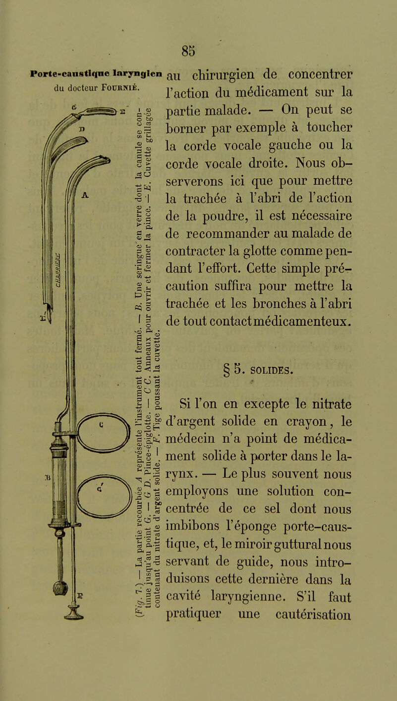 ne larynglen FODRNIE. A 85 au chirurgien de concentrer raction du medicament sur la partie malade. — On pent se borner par exemple a toucher la corde vocale gauche ou la corde vocale droite. Nous ob- serverons ici que pour mettre la trachee a I'abri de Taction de la poudre, il est necessaire de recommander au malade de contractor la glotte comme pen- dant reffort. Cette simple pre- caution suffira pour mettre la trachee et les bronches a I'abri de tout contact medicamenteux. p 3  CO g a <u f •j-i 60 § 5. SOLIDES. Si Ton en excepte le nitrate d'argent solide en crayon, le medecin n'a point de medica- ment solide a porter dans le la- rynx. — Le plus souvent nous employons une solution con- centric de ce sel dont nous imbibons I'eponge porte-caus- tique, et, le miroir guttural nous servant de guide, nous intro- duisons cette derniere dans la cavite laryngienne. S'il faut pratiquer une cauterisation