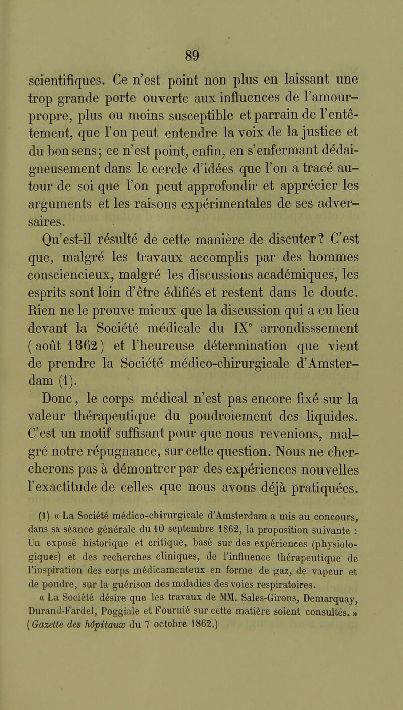 scientifiques. Ce n'est point non plus en laissant une trop grande porte ouverte aux influences de I'amour- propre, plus ou moins susceptible etparrain de I'ente- tement, que Ton pent entendre la voix de la justice et du bonsens; ce n'est point, enfin, en s'enfermant dedai- gneusement dans le cercle d'idees que Ton a trace au- tour de soi que Ton pent approfondir et apprecier les arguments et les raisons experimentales de ses adver- saires. Qu'est-il resulte de cette maniere de discuter? C'est que, malgre les travaux accomplis par des hommes consciencieux, malgre les discussions academiques, les esprits sont loin d'etre edifies et restent dans le doute. Rien ne le prouve mieux que la discussion qui a eu lieu devant la Societe medicale du IX' arrondisssement (aout 1862) et I'heureuse determination que vient de prendre la Societe medico-cbirurgicale d'Amster- dam (1). Done, le corps medical n'est pas encore fixe sur la valeur tberapeutique du poudroiement des liquides. C'est un motif suffisant pour que nous revenions, mal- gre notre repugnance, sur cette question. Nous ne cher- cberons pas a demontrer par des experiences nouvelles I'exactitude de celles que nous avons deja pratiquees. (1) « La Societe medico-chirurgicale d'Amsterdam a mis au concours, dans sa seance gen6rale du 10 septembre 1862, la proposition suivante : Un expose historique et critique, base sur des experiences (physiolo- giqucs) et des recberches cliniques, de I'influence tberapeutique de I'inspiration des corps m6dicamenteux en forme de gaz, de vapeur et de poudre, sur la gu6rison des maladies des voies respiratoires. « La Societe desire que les travaux de MM. Sales-Girons, Demarquay, Durand-Fardel, Poggiale et Fournie sur cette matiere soient consultes. » [Gazette des hdpitaux du 7 octobre 1862.)