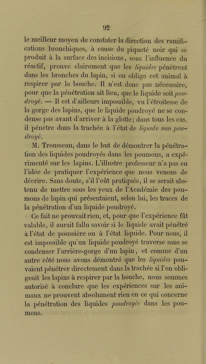 le meilleur moyen de constater la direction des ramifi- cations bronchiques, a cause du piquete noir qui sc produit a la surface des incisions, sous Finfluence du reactif, prouve clairement que les liquides penetrent dans les bronches du lapin, si on oblige cet animal a respirer par la bouche. II n'est done pas necessaire, pour que la penetration ait lieu, que le liquide soit^^ow- droye. — II est d'ailleurs impossible, vu I'etroitesse de la gorge des lapins, que le liquide poudroye ne se con- dense pas avant d'arriver a la glotte; dans tons les cas, il penetre dans la tracbee a I'etat de liquide non pou- droye. M. Trousseau, dans le but de demontrer la penetra- tion des liquides poudroyes dans les poumons, a expe- rimente sur les lapins. L'illustre professeur n'a pas eu I'idee de pratiquer 1'experience que nous venous de decrire. Sans doute, s'il I'eut pratiquee, il se serait abs- tenu de mettre sous les yeux de I'Academie des pou- mons de lapin qui presentaient, selon lui, les traces de la penetration d'un liquide poudroye. Ce fait ne prouvait rien, et, pour que 1'experience fut valable, il aurait fallu savoir si le liquide avait penetre a I'etat de poussiere ou a Fetat liquide. Pour nous, il est impossible qu'un liquide poudroye traverse sans se condenser I'arriere-gorge d'un lapin, et comme d'un autre cote nous avons demontre que les liquides pou- vaient penetrer directement dans la tracbee si Ton obli- geait les lapins a respirer par la bouche, nous sommes autorise a conclure que les experiences sur les ani- maux ne prouvent absolument rien en ce qui concerne la penetration des liquides poudroyes dans les pou- mons.