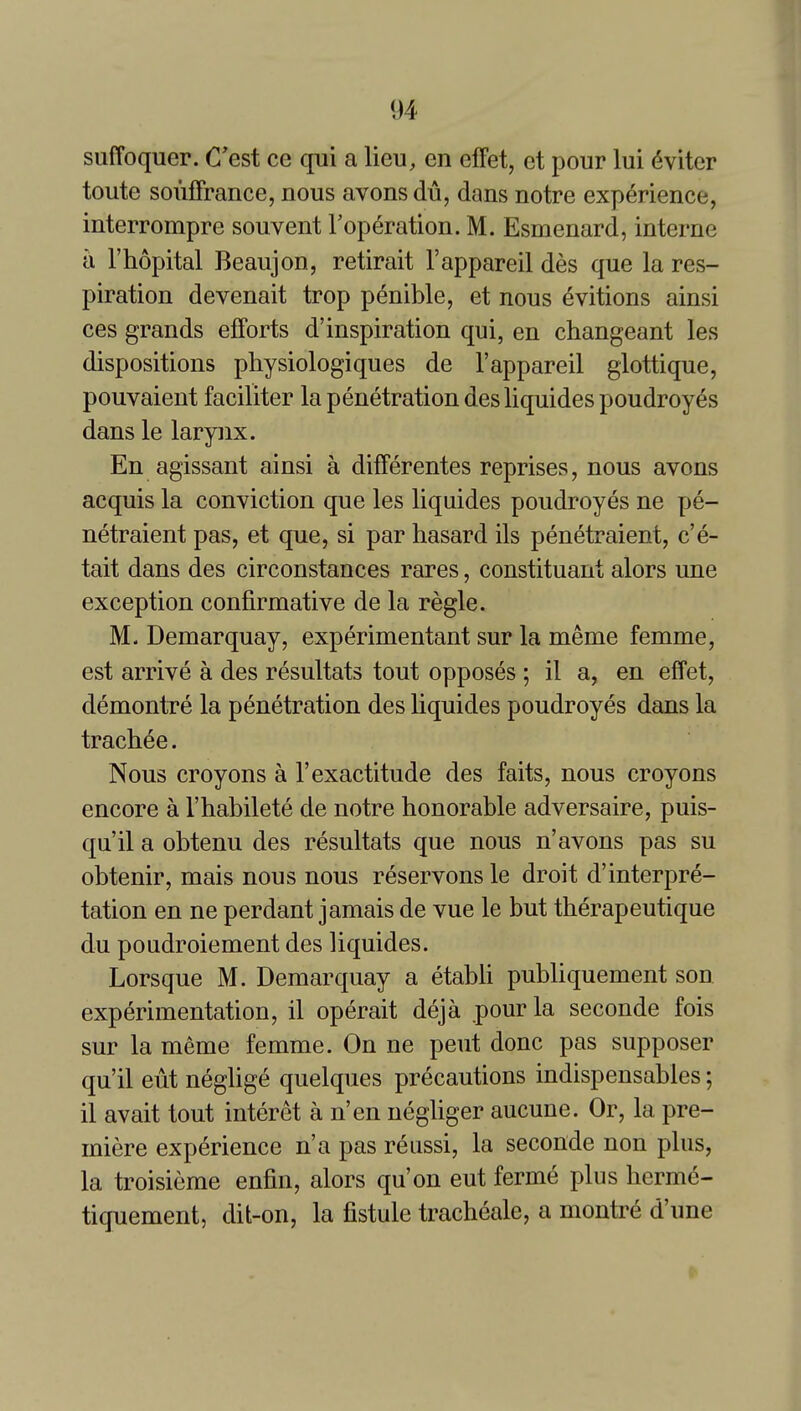 suffoquer. C'est ce qui a lieu, en efFet, et pour lui (5viter toute soufFrance, nous avons du, dans notre experience, interrompre souvent Toperation. M. Esmenard, interne a I'hopital Beaujon, retirait I'appareil des que la res- piration devenait trop penible, et nous evitions ainsi ces grands efforts d'inspiration qui, en changeant les dispositions physiologiques de I'appareil glottique, pouvaient faciliter la penetration des liquides poudroyes dans le larynx. En agissant ainsi a difFerentes reprises, nous avons acquis la conviction que les liquides poudroyes ne pe- netraient pas, et que, si par hasard ils penetraient, c'e- tait dans des circonstances rares, constituant alors une exception confirmative de la regie. M. Demarquay, experimentant sur la meme femme, est arrive a des resultats tout opposes ; il a, en effet, demontre la penetration des liquides poudroyes dans la trachee. Nous croyons a 1'exactitude des faits, nous croyons encore a I'habilete de notre honorable adversaire, puis- qu'il a obtenu des resultats que nous n'avons pas su obtenir, mais nous nous reservons le droit d'interpre- tation en ne perdant jamais de vue le but therapeutique du poudroiement des liquides. Lorsque M. Demarquay a etabli publiquement son experimentation, il operait deja .pour la seconde fois sur la meme femme. On ne pent done pas supposer qu'il eut neglige quelques precautions indispensables; il avait tout interet a n'en negliger aucune. Or, la pre- miere experience n'a pas reussi, la seconde non plus, la troisieme enfin, alors qu'on eut ferme plus herme- tiquement, dit-on, la fistule tracheale, a montre d'une