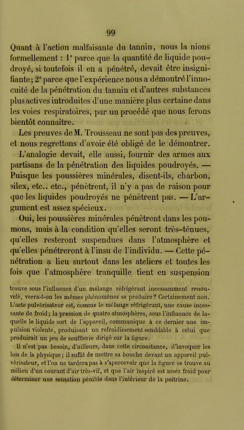 Quant a Faction malfaisante dii tannin, nous la nions formellement: 1° parce que la quantite de liquide pou- droye, si toutefois il en a p6netr6, devait etre insigni- fiante; 2° parce que I'exp^rience nous a demontre I'inno- cuite de la penetration du tannin et d'autres substances plus actives introduites d'une maniere plus certaine dans les voies respiratoires, par un precede que nous ferons bientot connaitre. Les preuves de M. Trousseau ne sont pas des preuves, et nous regrettons d'avoir ete oblige de le demontrer. L'analogie devait, elle aussi, fournir des armes aux partisans de la penetration des liquides poudroyes. — Puisque les poussieres minerales, disent-ils, charbon, silex, etc.. etc., penetrent, il n'y a pas de raison pour que les liquides poudroyes ne penetrent pas. — L'ar- gument est assez specieux. Oui, les poussieres minerales penetrent dans les pou- mons, mais a la condition qu'elles seront tres-tenues, qu'elles resteront suspendues dans 1'atmosphere et qu'elles penetreront a I'insu de I'individu. — Gette pe- netration a lieu surtout dans les ateliers et toutes les fois que 1'atmosphere tranquille tient en suspension trouve sous rinfluence d'un melange refrigerant incessamment renou- vele, verra-t-on les mSmes phenom^nes se produire? Certainement non. L'acle pulverisateur est, comme le melange refrigerant, une cause inces- sante de froid; la pression de qualre atmospheres, sous I'influence de la- quelle le liquide sort de I'appareil, communique k ce dernier une im- pulsion violente, produisant un refroidissement semblable k celui que produirait un jeu de soufflerie dirige sur la figure. 11 n'est pas besoin, d'ailleurs, dans celte circonstance, d'invoquer les lois de la physique; il suffit de mettre sa bouche devant un appareil pul- verisateur, etl'on ne tarderapas a s'apercevoir que la figure se trouve au milieu d'un courant d'air tres-vif, et que I'air inspire est assez froid pour determiner une sensation penible dans I'intSrieur de la poitrine.