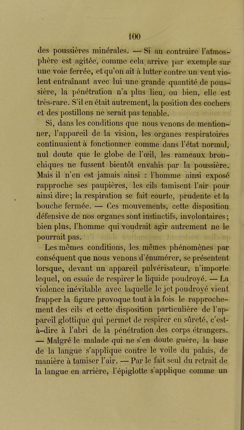 des poussieres min^rales. — Si au contraire I'atmos- phere est agitee, comme cela arrive par exemple sur une voie ferr^e, et qu'on ait a lutter contre un vent vio- lent entrainant avec lui une grande qiiantite de pous- siere, la penetration n'a plus lieu, ou bien, elle est tres-rare. S'ilen etait autrement, la position des cochers et des postilions ne serait pas tenable. Si, dans les conditions que nous venons de mention- ner, I'appareil de la vision, les organes respiratoires continuaient a fonctionner comme dans I'^tat normal, nul doute que le globe de I'oeil, les rameaux bron- chi ques ne fussent bientot envahis par la poussiere. Mais il n'en est jamais ainsi : I'homme ainsi expose rapproche ses paupieres, les cils tamisent I'air pour ainsi dire; la respiration se fait eourte, prudente et la bouche fermee. — Ces mouvements, cette disposition defensive de nos organes sont instinctifs, involontaires; bien plus, i'homme qui voudrait agir autrement ne le pourrait pas. Lesmemes conditions, les memes phenomeiies par consequent que nous venons d'enumerer, se presentent lorsque, devant un appareil pulverisateur, n'importe lequel, on essaie de respirer le liquide poudroye. — La violence inevitable avec laquelle le jet poudroye vient frapper la figure provoque tout a la fois le rapproche- ment des cils et cette disposition particuliere de I'ap- pareil glottique qui permet de respirer en surete, c'est- a-dire a I'abri de la penetration des corps etrangers. — Malgre le malade qui ne s'en doute guere, la base de la langue s'applique contre le voile du palais, de maniere a tamiser Fair. — Par le fait seul du retrait de la langue en arriere, I'epiglotte s'applique comme un