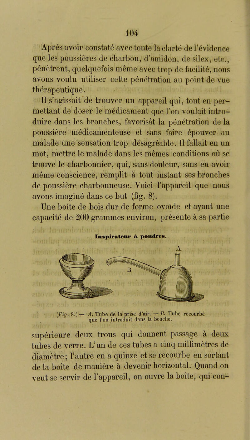 Apres avoir constats avec toute la clart6 de I'^vidence que les poussieres dc charbon, d'amidon, de silex, etc., penetrent, quelquefois meme avec trop de facility, nous avons voulu utiliser cette pen(5tration au point de vue therapeutique. II s'agissait de trouver un appareil qui, tout en per- mettant de doser le medicament que Ton voulait intro- duire dans les bronches, favorisat la penetration de la poussiere medicamenteuse et sans faire epouver au malade une sensation trop desagreable. 11 fallait en un mot, mettre le malade dans les memes conditions ou se trouve le charbonnier, qui, sans douleur, sans en avoir meme conscience, remplit a tout instant ses bronches de poussiere charbonneuse. Voici 1'appareil que nous avons imagine dans ce but (fig. 8). Une boite de bois dur de forme ovoide et ayant une capacite de 200 grammes environ, presente a sa partie Inspiratear h poudrcs. A (Fig. 8.) — A, Tube de la prise d'air. — B. Tube recourbe que Ton introduit dans la bouche. superieure deux trous qui donnent passage a deux tubes de verre. L'un de ces tubes a cinq millimetres de diametre; I'autre en a quinze et se recourbe en sortant de la boite de maniere a devenir horizontal. Quand on veut se servir de I'appareil, on ouvre la boite, qui con-