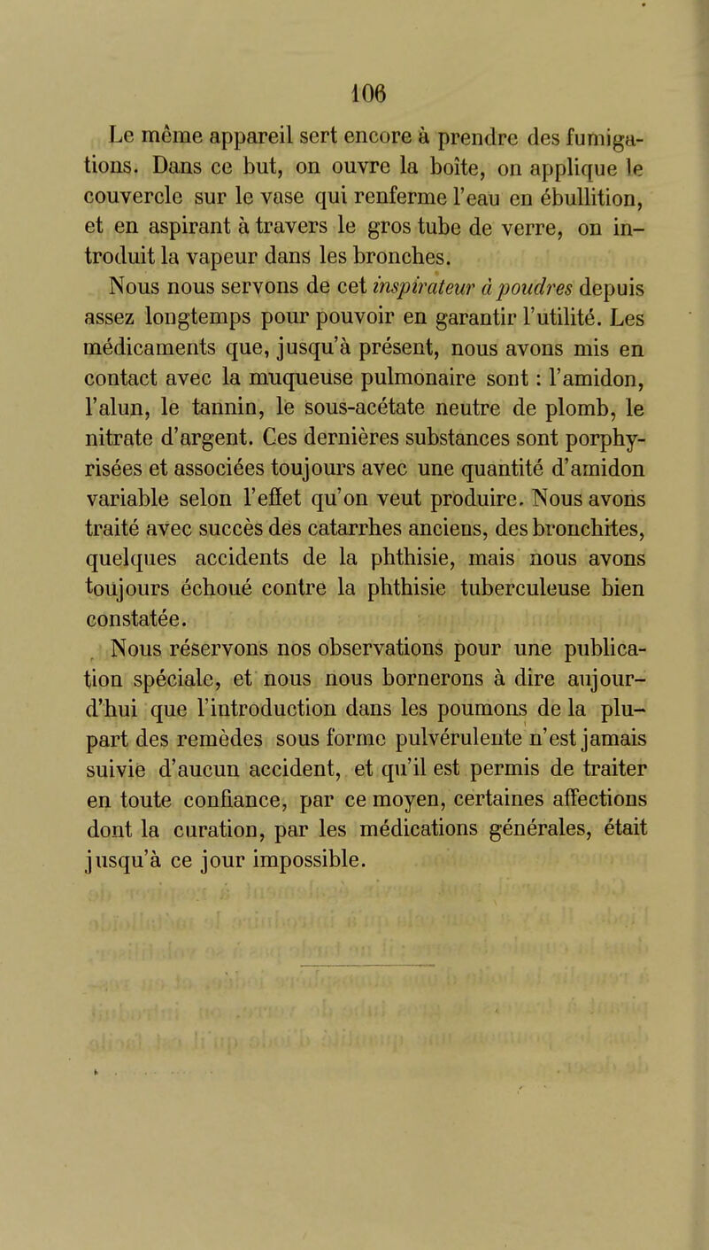 Le meme appareil sert encore a prendre des fumiga- tions. Dans ce but, on ouvre la boite, on applique le couvercle sur le vase qui renferme I'eau en ebullition, et en aspirant a travers le gros tube de verre, on in- troduit la vapeur dans les bronches. Nous nous servons de cet inspirateur dpoudres depuis assez longtemps pour pouvoir en garantir Futility. Les medicaments que, jusqu'a present, nous avons mis en contact avec la muqueuse pulmonaire sont: I'amidon, I'alun, le tannin, le sous-acetate neutre de plomb, le nitrate d'argent. Ces dernieres substances sont porphy- risees et associees toujours avec une quantite d'amidon variable selon I'efiet qu'on veut produire. Nous avons traite avec succes des catarrhes anciens, des bronchites, quelques accidents de la phthisie, mais nous avons toujours echoue contre la phthisie tuberculeuse bien constatee. Nous reservons nos observations pour une publica- tion speciale, et nous nous bornerons a dire aujour- d'hui que 1'introduction dans les poumons de la plu- part des remedes sous forme pulverulente n'est jamais suivie d'aucun accident, et qu'il est permis de traiter en toute confiance, par ce moyen, certaines affections dont la curation, par les medications generales, etait jusqu'a ce jour impossible.