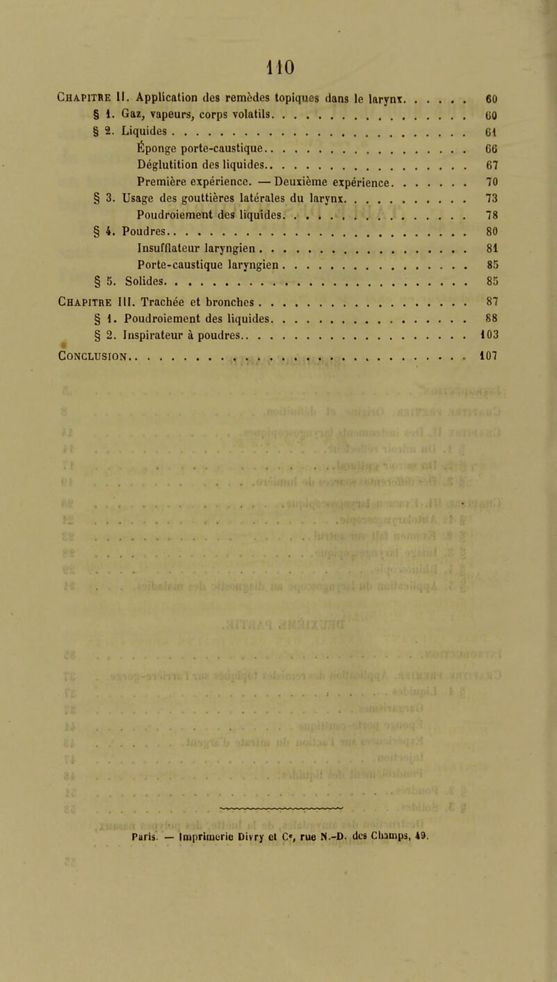 Chapithe if. Application des remfedes topiques dans le larynx 60 § 1. Gaz, vapeurs, corps volatils GO § 2. Liquides 61 fiponge porte-caustique 66 Deglutition des liquides 67 Premiere experience. —Deuxieme experience 70 § 3. Usage des gouttieres laterales du larynx 73 Poudroieraent des liquides 78 § 4. Poudres 80 Insufflateur laryngien 81 Porte-caustique laryngien 85 § 5. Solides 85 Chapithe III. Trachee et bronches 87 § 1. Poudroiement des liquides 88 § 2. Inspirateur a poudres 103 Conclusion 107 Paris. — Iniprlmeric Divry cl C«, rue N.-D. des Champs, 49.