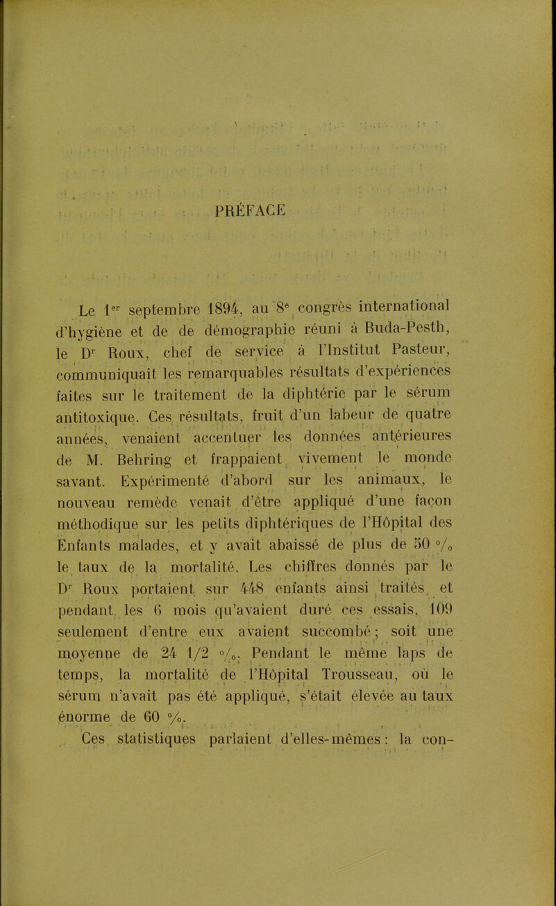 PRÉFACE Le 1'' septembre 1894, aucongrès international d'hygiène et de de démograpliie réuni à Buda-Pestli, le D-- Roux, chef de service à l'Institut Pasteur, communiquait les remarquables résultats d'expériences faites sur le traitement de la diphtérie par le sérum antitoxicjue. Ces résultats, fruit d'un labeur de quatre années, venaient accentuer les données antérieures de M. Behring et frappaient vivement le monde savant. Expérimenté d'abord sur les animaux, le nouveau remède venait d'être appliqué d'une façon méthodique sur les petits diphtériques de l'Hôpital des Enfants malades, et y avait abaissé de plus de 50 % le taux de la mortalité. Les chiffres donnés par le D^ Roux portaient sur 448 enfants ainsi traités, et pendant les 6 mois qu'avaient duré ces essais, 109 seulement d'entre eux avaient succombé; soit une moyenne de 24 1/2 «/o. Pendant le même laps de temps, la mortalité de l'Hôpital Trousseau, où le sérum n'avait pas été appliqué, s'était élevée au taux énorme de 60 %, Ces statistiques parlaient d'elles-mêmes: la con-