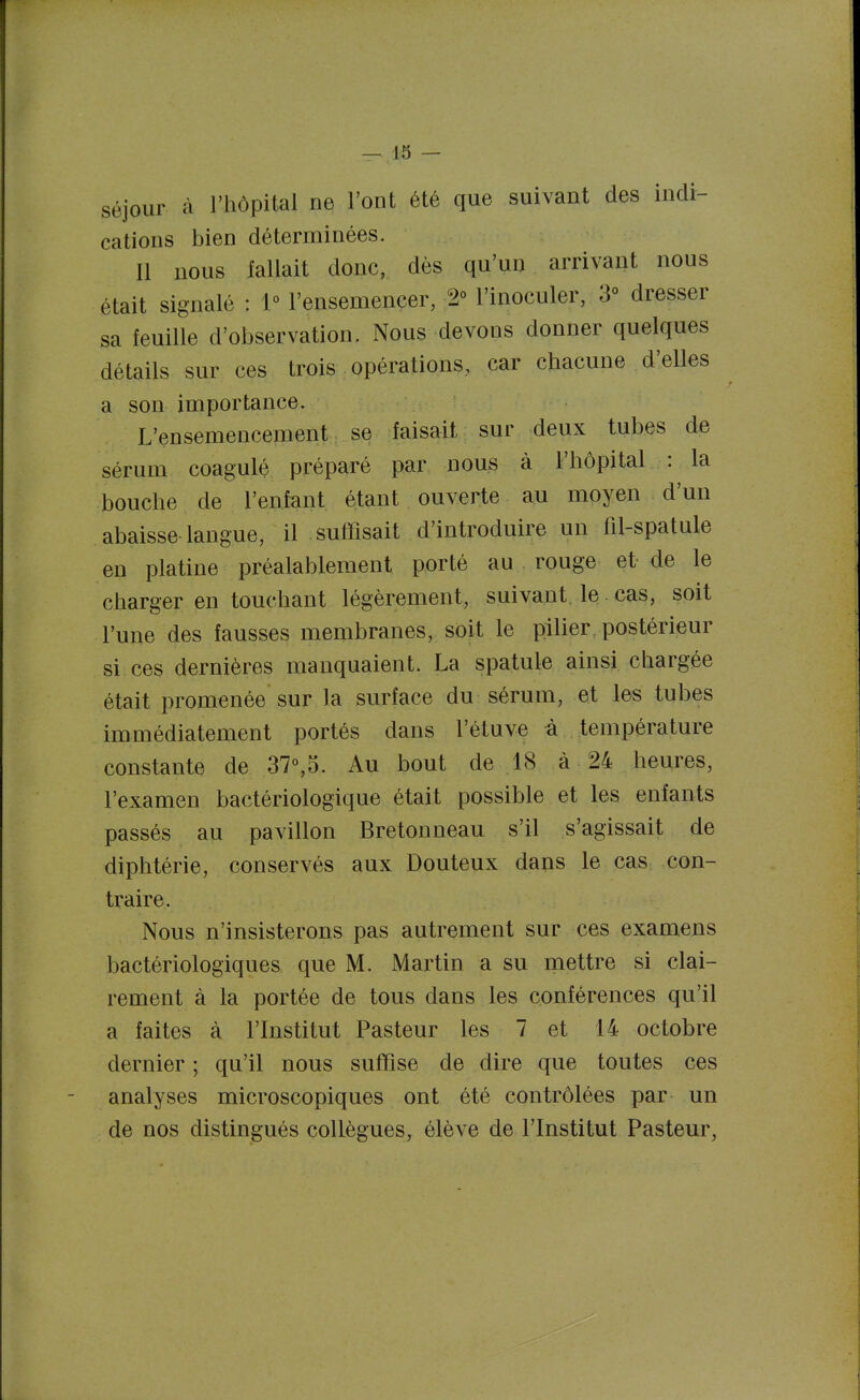 Séjour à l'hôpital ne l'ont été que suivant des indi- cations bien déterminées. Il nous fallait donc, dès qu'un arrivant nous était signalé : 1° l'ensemencer, 2° l'inoculer, 3° dresser sa feuille d'observation. Nous devons donner quelques détails sur ces trois opérations, car chacune d'elles a son importance. L'ensemencement se faisait sur deux tubes de sérum coagulé préparé par nous à l'hôpital : la bouche de l'enfant étant ouverte au moyen d'un abaisse langue, il suffisait d'introduire un fil-spatule en platine préalablement porté au rouge et de le charger en touchant légèrement, suivant le cas, soit l'une des fausses membranes, soit le pilier postérieur si ces dernières manquaient. La spatule ainsi chargée était promenée sur la surface du sérum, et les tubes immédiatement portés dans l'étuve à température constante de 37°,5. Au bout de 18 à 24 heures, l'examen bactériologique était possible et les enfants passés au pavillon Bretonneau s'il s'agissait de diphtérie, conservés aux Douteux dans le cas con- traire. Nous n'insisterons pas autrement sur ces examens bactériologiques que M. Martin a su mettre si clai- rement à la portée de tous dans les conférences qu'il a faites à l'Institut Pasteur les 7 et 14 octobre dernier ; qu'il nous suffise de dire que toutes ces analyses microscopiques ont été contrôlées par un de nos distingués collègues, élève de l'Institut Pasteur,