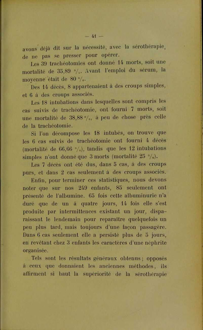 avons déjà dit sur la nécessité, avec la sérothérapie, de ne pas se presser pour opérer. Les 39 trachéotomies ont donné 14 morts, soit une mortalité de 35,89 V.. Avant l'emploi du sérum, la moyenne était de 80 %• Des 14 décès, 8 appartenaient à des croups simples, et 6 à des croups associés. Les 18 intubations dans lesquelles sont compris les cas suivis de trachéotomie, ont fourni 7 morts, soit une mortalité de 38,88 à peu de chose près celle de la trachéotomie. Si l'on décompose les 18 intubés, on trouve que les 6 cas suivis de trachéotomie ont fourni 4 décès (mortalité de 66,66 %), tandis que les 12 intubations simples n'ont donné que 3 morts (mortalité 25 %)• Les 7 décès ont été dus, dans 5 cas, à des croups purs, et dans 2 cas seulement à des croups associés. Enfin, pour terminer ces statistiques, nous devons noter que sur nos 249 enfants, 85 seulement ont présenté de l'albumine. 65 fois cette albuminurie n'a duré que de un à quatre jours, 14 fois elle s'est produite par intermittences existant un jour, dispa- raissant le lendemain pour reparaître quelquefois un peu plus tard, mais toujours d'une façon passagère. Dans 6 cas seulement elle a persisté plus de 5 jours, en revêtant chez 3 enfants les caractères d'une néphrite organisée. Tels sont les résultats généraux obtenus ; opposés à ceux que donnaient les anciennes méthodes, ils affirment si haut la supériorité de la sérothérapie