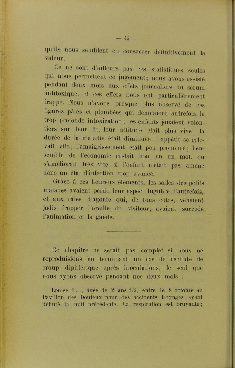 qu'ils nous semblent en consacrer définitivement la valeur. Ce ne sont d'ailleurs pas ces statistiques seules qui nous permettent ce jugement; nous avons assisté pendant deux mois aux eiïets journaliers du sérum antitoxique, et ces elïets nous ont particulièrement frappé. Nous n'avons presque plus observé de ces figures pales et plombées qui dénotaient autrefois la trop profonde intoxication; les enfants jouaient volon- tiers sur leur lit, leur attitude était plus vive; la durée de la maladie était diminuée; l'appétit se rele- vait vite; l'amaigrissement était peu prononcé; l'en- semble de l'économie restait bon, en un mot, ou s'améliorait très vite si l'enfant n'était pas amené dans un état d'infection trop avancé. Grâce à ces heureux éléments, les salles des petits malades avaient perdu leur aspect lugubre d'autrefois, et aux râles d'agonie qui, de tous côtés, venaient jadis frapper l'oreille du visiteur, avaient succédé l'animation et la gaieté. Ce chapitre ne serait pas complet si nous ne reproduisions en terminant un cas de rechute de croup diphtérique après inoculations, le seul que nous ayons observé pendant nos deux mois : Louise L..., âgée de 2 ans 1/2, entre le 8 octobre au Pavillon des Douteux pour des accidents laryngés ayant débuté la nuit précédente. La respiration est bruyante ;