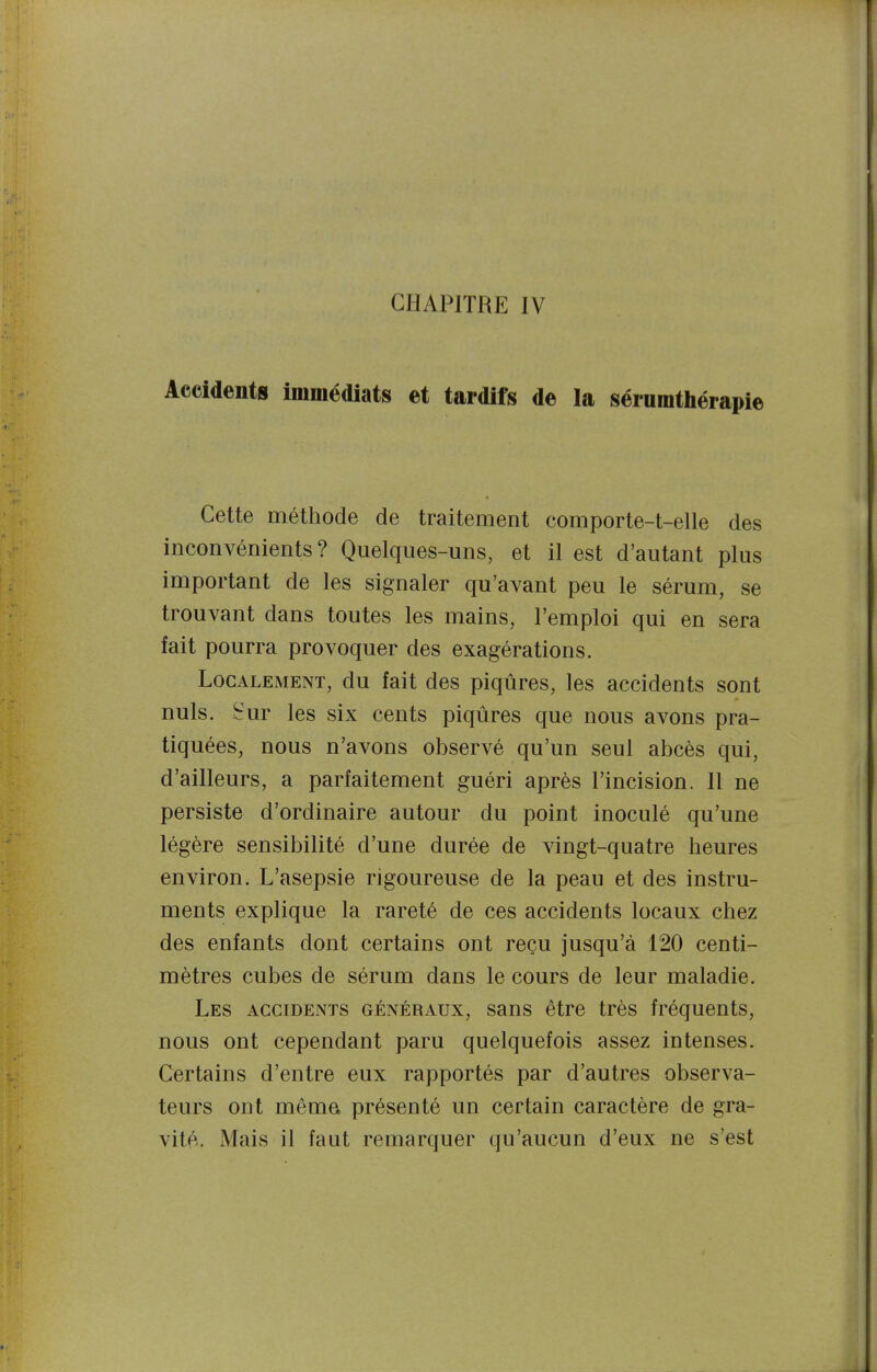 Accidents immédiats et tardifs de la séiumthérapie Cette méthode de traitement comporte-t-elle des inconvénients? Quelques-uns, et il est d'autant plus important de les signaler qu'avant peu le sérum, se trouvant dans toutes les mains, l'emploi qui en sera fait pourra provoquer des exagérations. Localement, du fait des piqûres, les accidents sont nuls, ^'ur les six cents piqûres que nous avons pra- tiquées, nous n'avons observé qu'un seul abcès qui, d'ailleurs, a parfaitement guéri après l'incision. Il ne persiste d'ordinaire autour du point inoculé qu'une légère sensibilité d'une durée de vingt-quatre heures environ. L'asepsie rigoureuse de la peau et des instru- ments explique la rareté de ces accidents locaux chez des enfants dont certains ont reçu jusqu'à 120 centi- mètres cubes de sérum dans le cours de leur maladie. Les AccmENTS généraux, sans être très fréquents, nous ont cependant paru quelquefois assez intenses. Certains d'entre eux rapportés par d'autres observa- teurs ont mema présenté un certain caractère de gra- vité. Mais il faut remarquer qu'aucun d'eux ne s'est