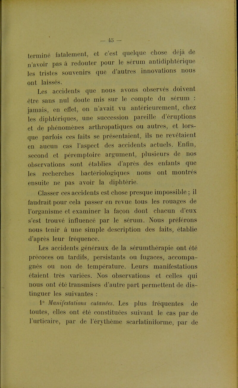 — 43 — terminé fatalement, et c'est quelque chose déjà de n'avoir pas à redouter pour le sérum antidiphtérique les tristes souvenirs que d'autres innovations nous ont laissés. Les accidents que nous avons observés doivent être sans nul doute mis sur le compte du sérum : jamais, en effet, on n'avait vu antérieurement, chez les diphtériques, une succession pareille d'éruptions et de phénomènes arthropatiques ou autres, et lors- que parfois ces faits se présentaient, ils ne revêtaient en aucun cas l'aspect des accidents actuels. Enfin, second et péremptoire argument, plusieurs de nos observations sont établies d'après des enfants que les recherches bactériologiques nous ont montrés ensuite ne pas avoir la diphtérie. Classer ces accidents est chose presque impossible ; il faudrait pour cela passer en revue tous les rouages de l'organisme et examiner la façon dont chacun d'eux s'est trouvé influencé par le sérum. Nous préférons nous tenir à une simple description des faits, établie d'après leur fréquence. Les accidents généraux de la sérumthérapie ont été précoces ou tardifs, persistants ou fugaces, accompa- gnés ou non de température. Leurs manifestations étaient très variées. Nos observations et celles qui nous ont été transmises d'autre part permettent de dis- tinguer les suivantes : 1° Manifestations cutanées. Les plus fréquentes de toutes, elles ont été constituées suivant le cas par de l'urticaire, par de l'érythème scarlatiniforme, par de