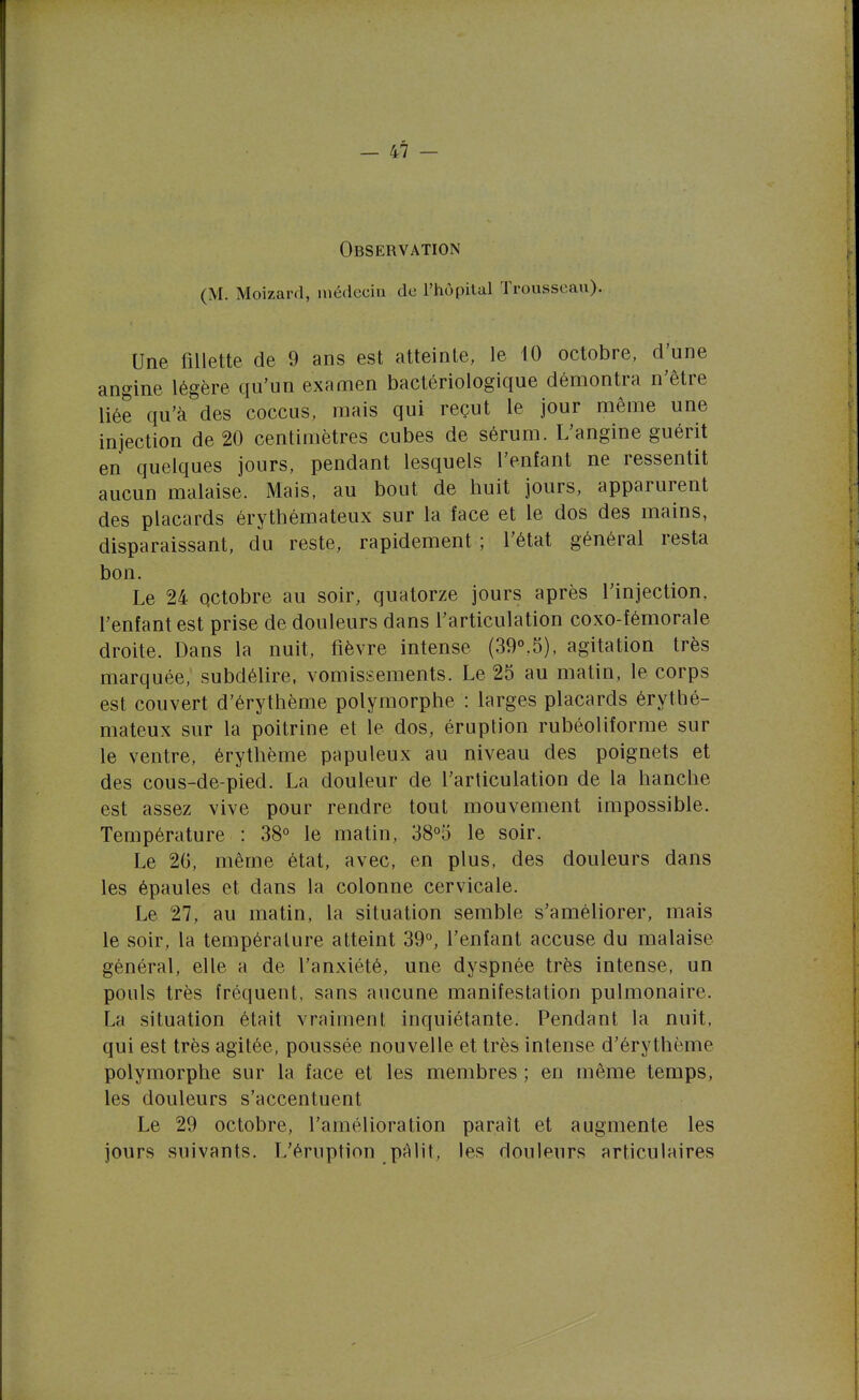 Observation (M. Moizard, médecin de l'hôpital Trousseau). Une fillette de 9 ans est atteinte, le 10 octobre, d'une angine légère qu'un examen bactériologique démontra n'être liée qu'à des coccus, mais qui reçut le jour même une injection de 20 centimètres cubes de sérum. L'angine guérit en quelques jours, pendant lesquels l'enfant ne ressentit aucun malaise. Mais, au bout de huit jours, apparurent des placards érythémateux sur la face et le dos des mains, disparaissant, du reste, rapidement; l'état général resta bon. Le 24 octobre au soir, quatorze jours après l'injection, l'enfant est prise de douleurs dans l'articulation coxo-fémorale droite. Dans la nuit, fièvre intense (39°,5), agitation très marquée, subdélire, vomissements. Le 25 au matin, le corps est couvert d'érythème polymorphe : larges placards érythé- mateux sur la poitrine et le dos, éruption rubéoliforme sur le ventre, érythème papuleux au niveau des poignets et des cous-de-pied. La douleur de l'articulation de la hanche est assez vive pour rendre tout mouvement impossible. Température : 38° le matin, 38°5 le soir. Le 20, même état, avec, en plus, des douleurs dans les épaules et dans la colonne cervicale. Le 27, au matin, la situation semble s'améliorer, mais le soir, la température atteint 39°, l'enfant accuse du malaise général, elle a de l'anxiété, une dyspnée très intense, un pouls très fréquent, sans aucune manifestation pulmonaire. La situation était vraiment inquiétante. Pendant la nuit, qui est très agitée, poussée nouvelle et très intense d'érythème polymorphe sur la face et les membres ; en même temps, les douleurs s'accentuent Le 29 octobre, l'amélioration paraît et augmente les jours suivants. L'éruption pâlit, les douleurs articulaires