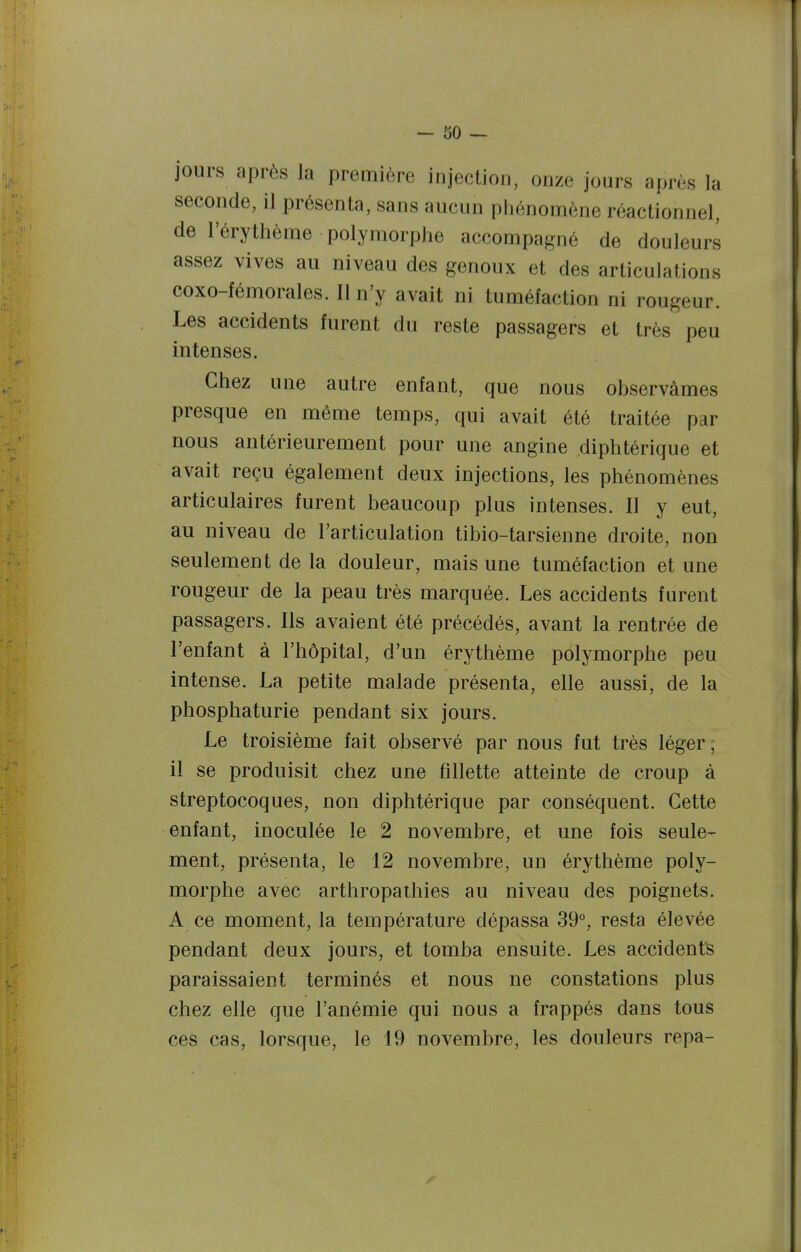 jours après la première injection, onze jours après la seconde, il présenta, sans aucun phénomène réactionnel, de l'érythème polymorphe accompagné de douleurs assez vives au niveau des genoux et des articulations coxo-fémorales. Il n'y avait ni tuméfaction ni rougeur. Les accidents furent du reste passagers et très peu intenses. Chez une autre enfant, que nous observâmes presque en même temps, qui avait été traitée par nous antérieurement pour une angine diphtérique et avait reçu également deux injections, les phénomènes articulaires furent beaucoup plus intenses. 11 y eut, au niveau de l'articulation tibio-tarsienne droite, non seulement de la douleur, mais une tuméfaction et une rougeur de la peau très marquée. Les accidents furent passagers. Ils avaient été précédés, avant la rentrée de l'enfant à l'hôpital, d'un érythème polymorphe peu intense. La petite malade présenta, elle aussi, de la phosphaturie pendant six jours. Le troisièaie fait observé par nous fut très léger, il se produisit chez une fillette atteinte de croup à streptocoques, non diphtérique par conséquent. Cette enfant, inoculée le 2 novembre, et une fois seule- ment, présenta, le 12 novembre, un érythème poly- morphe avec arthropaihies au niveau des poignets. A ce moment, la température dépassa 39°, resta élevée pendant deux jours, et tomba ensuite. Les accidents paraissaient terminés et nous ne constations plus chez elle que l'anémie qui nous a frappés dans tous ces cas, lorsque, le 19 novembre, les douleurs repa-