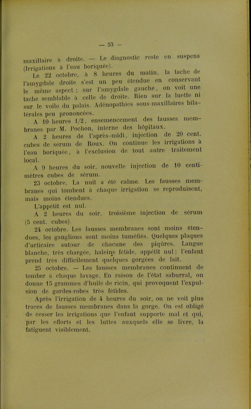 maxillaire h droite. - Le diagnostic reste en suspens (Irrigations à l'eau boriquée). , . u ^ Le 22 octobre, à 8 heures du matin, la tache de l'amygdale droite s'est un peu étendue en conservant le niême aspect ; sur l'amygdale gauche, on voit une tache semblable à celle de droite. Rien sur la luette m sur le voile du palais. Adénopathies sous-maxiUaires bila- térales peu prononcées. A 10 heures 1/2, ensemencement des fausses mem- branes par M. Pochon, interne des hôpitaux. A 2 heures de l'après-midi, injection de 20 cent, cubes de sérum de Roux. On continue les irrigations à l'eau boriquée, à l'exclusion de tout autre traitement local. A 9 heures du soir, nouvelle injection de 10 centi- mètres cubes de sérum. 23 octobre. La nuit a été calme. Les fausses mem- branes qui tombent à chaque irrigation se reproduisent, mais moins étendues. L'appétit est nul. A 2 heures du soir, troisième injection de sérum (5 cent, cubes). 24 octobre. Les fausses membranes sont moins éten- dues, les ganglions sont moins tuméfiés. Quelques plaques d'urticaire autour de chacune des piqûres. Langue blanche, très chargée, haleine fétide, appétit nul; l'enfant prend très difficilement quelques gorgées de lait. 25 octobre. — Les fausses membranes continuent de tomber à chaque lavage. En raison de l'état saburral, on donne 15 grammes d'huile de ricin, qui provoquent l'expul- sion de gardes-robes très fétides. Après l'irrigation de 4 heures du soir, on ne voit plus traces de fausses membranes dans la gorge. On est obligé de cesser les irrigations que l'enfant supporte mal et qui, par les efforts et les luttes auxquels elle se livre, la fatiguent visiblement.