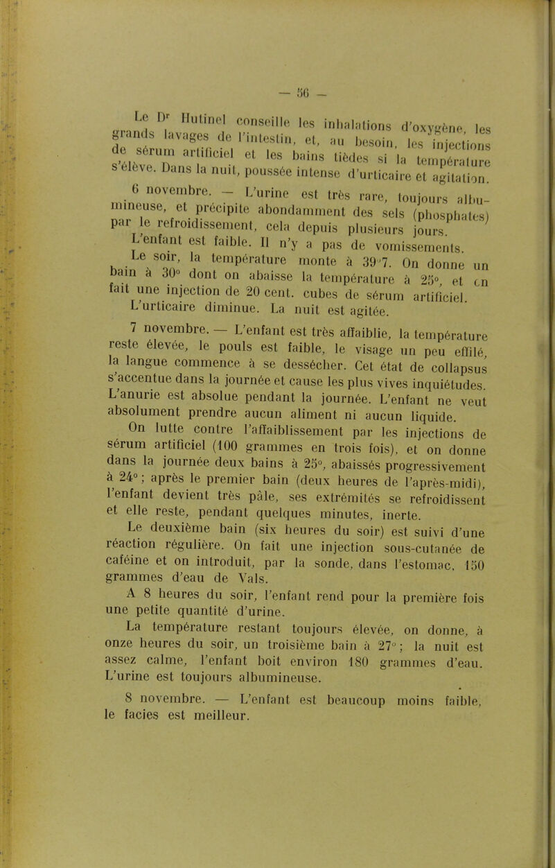 Le Dr Hulinel conseille les inhalations d'oxvLrf^ne les grands lavages de l'intestin, et, au besoin. 1^^^!^ s élève. Dans la nuit, poussée intense d'urticaire et agitation 6 novembre - L'urine est très rare, toujours albu- mineuse, et précipite abondamment des sels (phosphates) par le refroidissement, cela depuis plusieurs ours ^ L enfant est faible. Il n'y a pas de vomissements Le soir, la température monte à 39^7. On donne un Dain à JQo dont on abaisse la température à 25° et en fait une injection de 20 cent, cubes de sérum artificiel L'urticaire diminue. La nuit est agitée. 7 novembre. — L'enfant est très affaiblie, la température reste élevée, le pouls est faible, le visage un peu effilé la langue commence à se dessécher. Cet état de collapsus s'accentue dans la journée et cause les plus vives inquiétudes L'anurie est absolue pendant la journée. L'enfant ne veut absolument prendre aucun aliment ni aucun liquide. On lutte contre l'affaiblissement par les injections de sérum artificiel (100 grammes en trois fois), et on donne dans la journée deux bains à 25°, abaissés progressivement à 24°; après le premier bain (deux heures de l'après-midi), l'enfant devient très pâle, ses extrémités se refroidissent et elle reste, pendant quelques minutes, inerte. Le deuxième bain (six heures du soir) est suivi d'une réaction régulière. On fait une injection sous-cutanée de caféine et on introduit, par la sonde, dans l'estomac. 150 grammes d'eau de Vais. A 8 heures du soir, l'enfant rend pour la première fois une petite quantité d'urine. La température restant toujours élevée, on donne, à onze heures du soir, un troisième bain à 27; la nuit est assez calme, l'enfant boit environ 180 grammes d'eau. L'urine est toujours albumineuse. 8 novembre. — L'enfant est beaucoup moins faible, le faciès est meilleur.