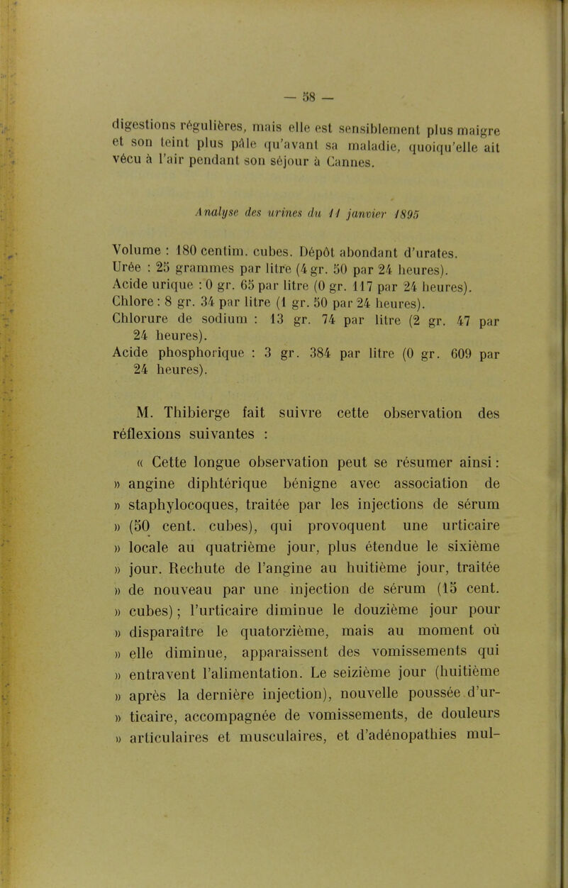 digestions régulières, mais elle est sensiblement plus maigre et son teint plus pAIe qu'avant sa maladie, quoiqu'elle ait vécu à l'air pendant son séjour à Cannes. Analyse des urines du il janvier 1895 Volume : 180 centim. cubes. Dépôt abondant d'urates. Urée : 25 grammes par litre (4gT. 50 par 24 heures). Acide urique : 0 gr. 65 par litre (0 gr. 117 par 24 heures). Chlore : 8 gr. 34 par litre (1 gr. 50 par 24 heures). Chlorure de sodium : 13 gr. 74 par litre (2 gr. 47 par 24 heures). Acide phosphorique : 3 gr. 384 par litre (0 gr. 609 par 24 heures). M. Thibierge fait suivre cette observation des réflexions suivantes : (( Cette longue observation peut se résumer ainsi : )) angine diphtérique bénigne avec association de » staphylocoques, traitée par les injections de sérum )) (50 cent, cubes), qui provoquent une urticaire » locale au quatrième jour, plus étendue le sixième » jour. Rechute de l'angine au huitième jour, traitée » de nouveau par une injection de sérum (15 cent. » cubes) ; l'urticaire diminue le douzième jour pour )) disparaître le quatorzième, mais au moment où )) elle diminue, apparaissent des vomissements qui » entravent l'alimentation. Le seizième jour (huitième )) après la dernière injection), nouvelle poussée d'ur- » ticaire, accompagnée de vomissements, de douleurs » articulaires et musculaires, et d'adénopathies mul-