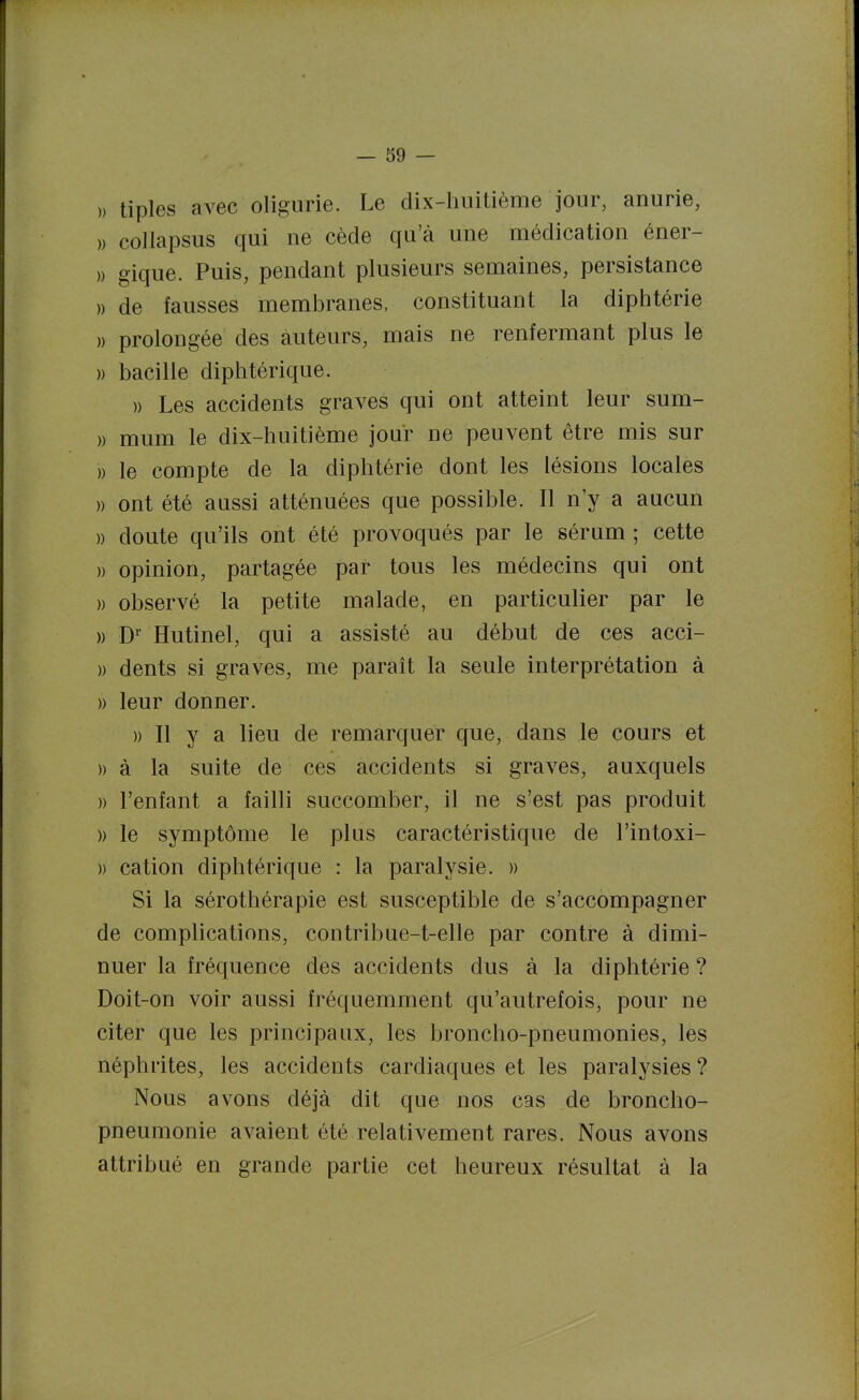 » tiples avec oligurie. Le dix-huitième jour, anurie, » coUapsus qui ne cède qu'à une médication éner- » gique. Puis, pendant plusieurs semaines, persistance )) de fausses membranes, constituant la diphtérie » prolongée des auteurs, mais ne renfermant plus le )) bacille diphtérique. )) Les accidents graves qui ont atteint leur sum- » mum le dix-huitième jour ne peuvent être mis sur )) le compte de la diphtérie dont les lésions locales » ont été aussi atténuées que possible. Il n y a aucun » doute qu'ils ont été provoqués par le sérum ; cette » opinion, partagée par tous les médecins qui ont » observé la petite malade, en particulier par le )) D' Hutinel, qui a assisté au début de ces acci- » dents si graves, me parait la seule interprétation à )) leur donner. » Il y a lieu de remarquer que, dans le cours et )) à la suite de ces accidents si graves, auxquels )) l'enfant a failli succomber, il ne s'est pas produit )) le symptôme le plus caractéristique de l'intoxi- )) cation diphtérique : la paralysie. » Si la sérothérapie est susceptible de s'accompagner de complications, contribue-t-elle par contre à dimi- nuer la fréquence des accidents dus à la diphtérie ? Doit-on voir aussi fréquemment qu'autrefois, pour ne citer que les principaux, les broncho-pneumonies, les néphrites, les accidents cardiaques et les paralysies ? Nous avons déjà dit que nos cas de broncho- pneumonie avaient été relativement rares. Nous avons attribué en grande partie cet heureux résultat à la