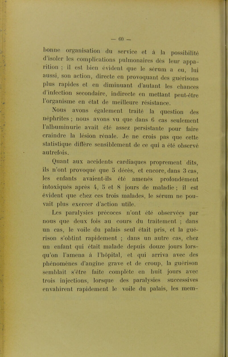 — (50 ~ bonne organisation du service et à Ja possibilité d'isoler les complications pulmonaires dès leur appa- rition ; il est bien évident que le sérum a eu, lui aussi, son action, directe en provoquant des guérisons plus rapides et en diminuant d'autant les chances d'infection secondaire, indirecte en mettant peut-être l'organisme en état de meilleure résistance. Nous avons également traité la question des néphrites ; nous avons vu que dans 6 cas seulement l'albuminurie avait été assez persistante pour faire craindre la lésion rénale. Je ne crois pas que cette statistique diffère sensiblement de ce qui a été observé autrefois. Quant aux accidents cardiaques proprement dits, ils n'ont provoqué que 5 décès, et encore, dans 3 cas, les enfants avaient-ils été amenés profondément intoxiqués après 4, 5 et 8 jours de maladie ; il est évident que chez ces trois malades, le sérum ne pou- vait plus exercer d'action utile. Les paralysies précoces n'ont été observées par nous que deux fois au cours du traitement ; dans un cas, le voile du palais seul était pris, et la gué- rison s'obtint rapidement ; dans un autre cas, chez un enfant qui était malade depuis douze jours lors- qu'on l'amena à l'hôpital, et qui arriva avec des phénomènes d'angine grave et de croup, la guérison semblait s'être faite complète en huit jours avec trois injections, lorsque des paralysies successives envahirent rapidement le voile du palais, les mem-