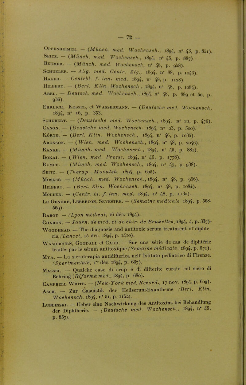 Opi>enheimer. - {Mûnch. med. Wochenseh., 1894, n* 43, p. 85i). Seitz. — (Mûnch. med. Wochenseh., 1894, n» 45, p. 887). Beumer. — (Mûnch. med. Wochenseh, n' 48, p. 958). ScHUELER. — AUg. med. Centr. Ztij., 1894, n» 88, p. io4()). Hagku. — Centrbl. f. inn. med. 1894, n 48, p. 1128). HiLBERT. — (Berl. Klin. Wochenseh., 1894, n» 48, p. 1084), Abel. — Deutsch. med. Wochenseh., 1894, n' 48, p. 889 et 5o p 936). Ehruch, Kossel, et Wassermann. — (Deutsche med. Wochenseh. 1894, n 16, p. 353. Schubert. — (Deustsehe med. Wochenseh., 1894, n° 2i, p. 4;6). Canon. — (Deustehe med. Wochenseh., 1894, n 23, p. 5oo). Kôrte. — (Berl. Klin. Wochenseh., 1894, n' 46, p. io35). Aronson. — (Wien. med. Wochenseh., 1894, n* 48, p. 2046). Ranke. — (Mûnch. med. Wochenseh., 1894, n» 45, p. 881). BoKAi. — (Wien. med. Presse, 1894, n 46, p. 1778). RuMPF. — (Mûnch. med. Wochenseh., 1894, n 47? P- 938). Seitz. — (Therap. Monatsh. 1894, p. 6o5). Mosler. — (Mûnch. med. Wochenseh., 1894, n* 4^, p- 956). HiLBERT. — (Berl, Klin. Wochenseh. 1894, n° 48, p. io84). MÔ1.LER. — (Centr. bl. f. inn. med. 1894, 48, p. ii3o). Le Gendre, Lebreton, Sevestre. — {Semaine médicale 1894, p- 568- 569). Rabot — (Lyon médical, 16 déc. 1894). Charon. — Journ. de méd. et de chir. de Bruxelles, 1894, 4> P- 337)* WooDHEAD.— The diagnosis and antitoxic sérum treatment of diphte- ria (Laneet, i5 déc. 1894, p. i4io). Washbourn, Goodall et Gard. — Sur une série de cas de diphtérie traités par le sérum anlitoxique (Semaine médicale, 1894, p. 571). Mya. — La sieroterapia antidifterica nell' Istituto pediatrico di Firenze. (Sperimenlale, 1 déc. 1894, p. 667). Massei. — Qualche caso di crup e di difterite curato col siero di Behring {Riforma med., 1894, p. 680). Campbell White. — {New-York med. Record., 17 nov. 1894, p. 609). AscH. — Zur Casuistik der Heilserura-Exantheme (Berl. Klin. Wochenseh, 1894, n' 5i, p. ii52). Lublinski. — Ueber eine Nachwirkung des Antitoxins bei Behandlung der Diphtherie. — (Deutsche med. Wochenseh., 1894, n' 45, p. 857).