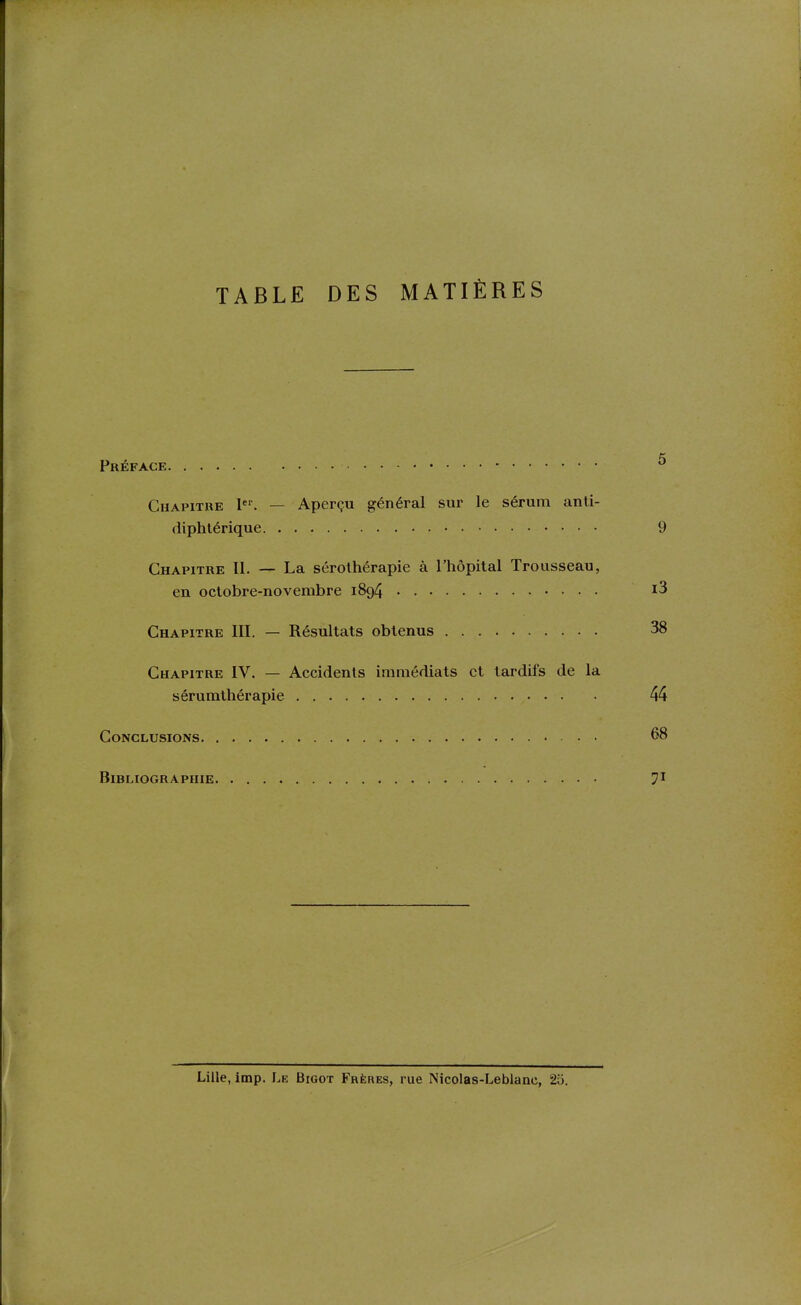 TABLE DES MATIÈRES Préface ^ Chapitre l. — Aperçu général sur le sérum anti- diphtérique 9 Chapitre II. — La sérothérapie à l'hôpital Trousseau, en octobre-novembre 1894 i3 Chapitre III. — Résultats obtenus 38 Chapitre IV. — Accidents immédiats et tardifs de la sérumthérapie 44 Conclusions 68 Bibliographie 7' Lille, imp. Le Bigot Frères, rue Nicolas-Leblanc, 2u.