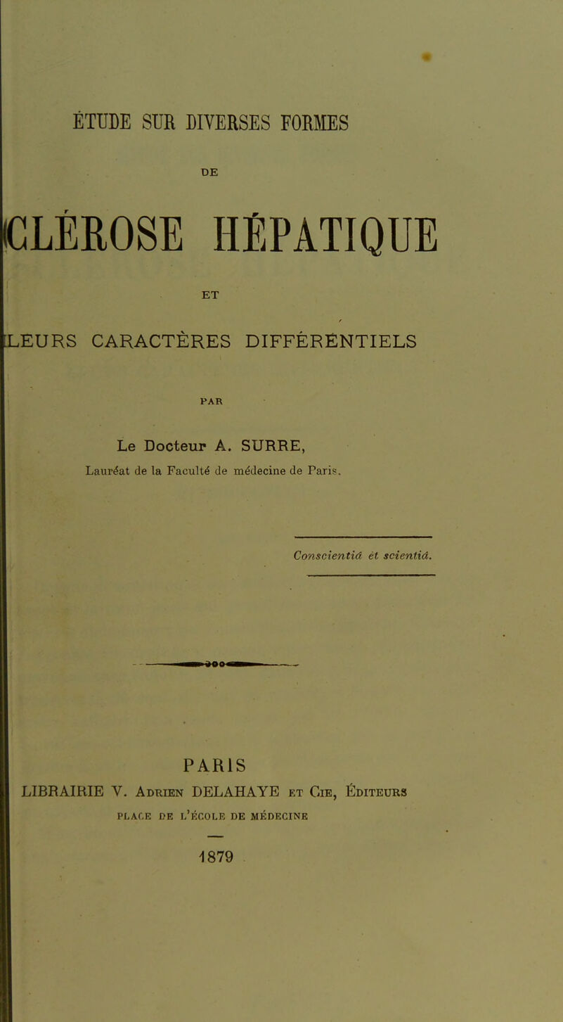 ÉTUDE SUR DIVERSES FORMES DE CLÉROSE HEPATIQUE ET [LEURS CARACTÈRES DIFFÉRENTIELS PAR Le Docteur A. SURRE, Lauréat de la Faculté de médecine de Pari?. Conscientid êt scientid. ■ PARIS LIBRAIRIE V. Adrien DELAHAYE et Cie, Éditeurs place de l'école de médecine 1879