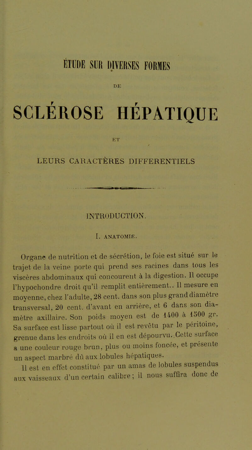 DE SCLÉROSE HÉPATIQUE ET LEURS CARACTÈRES DIFFERENTIELS INTRODUCTION. I. ANATOMIE. Organe de nutrition et de sécrétion, le foie est situé sur le trajet de la veine porte qui prend ses racines dans tous les viscères abdominaux qui concourent à la digestion. Il occupe l'hypochondre droit qu'il remplit entièrement.. Il mesure en moyenne, chez l'adulte, 28 cent, dans son plus grand diamètre transversal, 20 cent, d'avant en arrière, et 6 dans son dia- mètre axillaire. Son poids moyen est de 1400 à 1500 gr. Sa surface est lisse partout où il est revêtu par le péritoine, grenue dans les endroits où il en est dépourvu. Cette surface a une couleur rouge brun, plus ou moins foncée, et présente un aspect marbré dû aux lobules hépatiques. 11 est en effet constitué par un amas de lobules suspendus aux vaisseaux d'un certain calibre; il nous suffira donc de