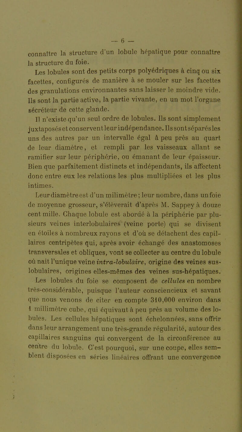 connaître la structure d'un lobule hépatique pour connaître la structure du foie. Les lobules sont des petits corps polyédriques à cinq ou six facettes, configurés de manière à se mouler sur les facettes des granulations environnantes sans laisser le moindre vide. Ils sont la partie active, la partie vivante, en un mot l'organe sécréteur de cette glande. Il n'existe qu'un seul ordre de lobules. Ils sont simplement juxtaposés et conservent leur indépendance. Ils sont séparésles uns des autres par un intervalle égal à peu près au quart de leur diamètre, et rempli par les vaisseaux allant se ramifier sur leur périphérie, ou émanant de leur épaisseur. Bien que parfaitement distincts et indépendants, ils affectent donc entre eux les relations les plus multipliées et les plus intimes. Leur diamètre est d'un milimètre ; leur nombre, dans un foie de moyenne grosseur, s'élèverait d'après M. Sappey à douze cent mille. Chaque lobule est abordé à la périphérie par plu- sieurs veines interlobulaires'(veine porte) qui se divisent en étoiles à nombreux rayons et d'où se détachent des capil- laires centripètes qui, après avoir échangé des anastomoses transversales et obliques, vont se collecter au centre du lobule où nait l'unique veine intra-lobulaire, origine des veines sus- lobulaires, origines elles-mêmes des veines sus-hépatiques. Les lobules du foie se composent de cellules en nombre très-considérable, puisque l'auteur consciencieux et savant que nous venons de citer en compte 310,000 environ dans 1 millimètre cube, qui équivaut à peu près au volume des lo- bules. Les cellules hépatiques sont échelonnées, sans offrir dans leur arrangement une très-grande régularité, autour des capillaires sanguins qui convergent de la circonférence au centre du lobule. C'est pourquoi, sur une coupe, elles sem- blent disposées en séries linéaires offrant une convergence