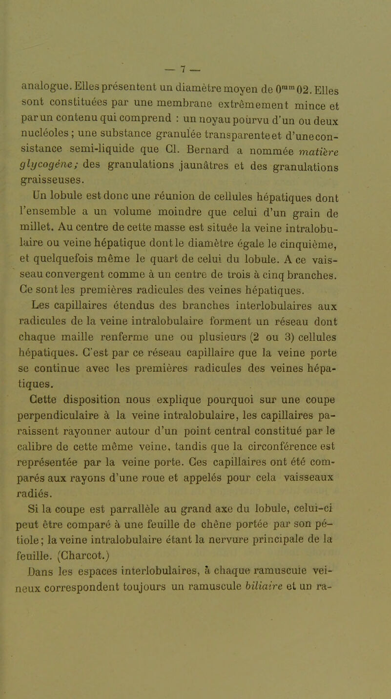 analogue. Elles présentent un diamètre moyen de 0ram 02. Elles sont constituées par une membrane extrêmement mince et par un contenu qui comprend : un noyau pourvu d'un ou deux nucléoles ; une substance granulée transparente et d'une con- sistance semi-liquide que Cl. Bernard a nommée matière cjlycogéne; des granulations jaunâtres et des granulations graisseuses. Un lobule est donc une réunion de cellules hépatiques dont l'ensemble a un volume moindre que celui d'un grain de millet. Au centre de cette masse est située la veine intralobu- laire ou veine hépatique dont le diamètre égale le cinquième, et quelquefois même le quart de celui du lobule. A ce vais- seau convergent comme à un centre de trois à cinq branches. Ce sont les premières radicules des veines hépatiques. Les capillaires étendus des branches interlobulaires aux radicules de la veine intralobulaire forment un réseau dont chaque maille renferme une ou plusieurs (2 ou 3) cellules hépatiques. C'est par ce réseau capillaire que la veine porte se continue avec les premières radicules des veines hépa- tiques. Cette disposition nous explique pourquoi sur une coupe perpendiculaire à la veine intralobulaire, les capillaires pa- raissent rayonner autour d'un point central constitué par le calibre de cette même veine, tandis que la circonférence est représentée par la veine porte. Ces capillaires ont été com- parés aux rayons d'une roue et appelés pour cela vaisseaux radiés. Si la coupe est parrallèle au grand axe du lobule, celui-ci peut être comparé à une feuille de chêne portée par son pé- tiole; la veine intralobulaire étant la nervure principale de la feuille. (Charcot.) Dans les espaces interlobulaires, à chaque ramuscuie vei- neux correspondent toujours un ramuscuie biliaire et un ra-