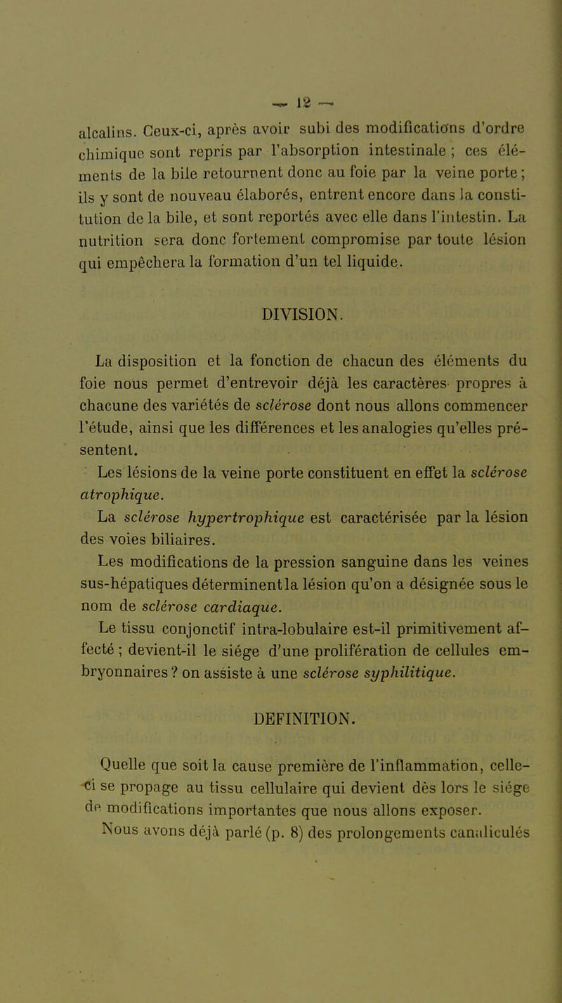 alcalins. Ceux-ci, après avoir subi des modifications d'ordre chimique sont repris par l'absorption intestinale ; ces élé- ments de la bile retournent donc au foie par la veine porte ; ils y sont de nouveau élaborés, entrent encore dans la consti- tution de la bile, et sont reportés avec elle dans l'intestin. La nutrition sera donc fortement compromise par toute lésion qui empêchera la formation d'un tel liquide. La disposition et la fonction de chacun des éléments du foie nous permet d'entrevoir déjà les caractères propres à chacune des variétés de sclérose dont nous allons commencer l'étude, ainsi que les différences et les analogies qu'elles pré- sentent. Les lésions de la veine porte constituent en effet la sclérose atrophique. La sclérose hypertrophique est caractérisée par la lésion des voies biliaires. Les modifications de la pression sanguine dans les veines sus-hépatiques déterminent la lésion qu'on a désignée sous le nom de sclérose cardiaque. Le tissu conjonctif intra-lobulaire est-il primitivement af- fecté ; devient-il le siège d'une prolifération de cellules em- bryonnaires ? on assiste à une sclérose syphilitique. DEFINITION.'' $iï&$kj Quelle que soit la cause première de l'inflammation, cellc- <i se propage au tissu cellulaire qui devient dès lors le siège de modifications importantes que nous allons exposer. Nous avons déjà parlé (p. 8) des prolongements canaliculés