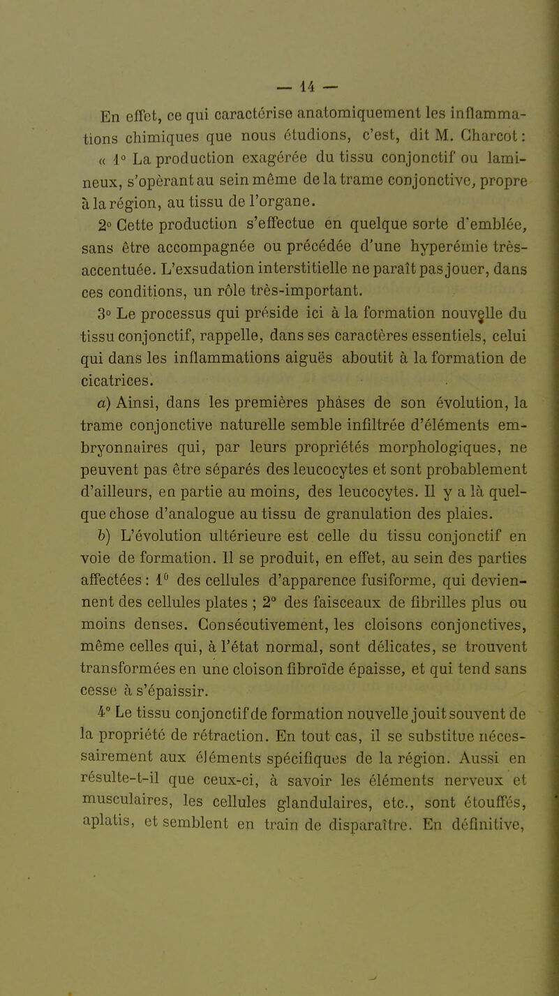 En effet, ce qui caractérise anatomiquement les inflamma- tions chimiques que nous étudions, c'est, dit M. Gharcot : « 1° La production exagérée du tissu conjonctif ou lami- neux, s'opèrantau sein même de la trame conjonctive, propre à la région, au tissu de l'organe. 2° Cette production s'effectue en quelque sorte d'emblée, sans être accompagnée ou précédée d'une hyperémie très- accentuée. L'exsudation interstitielle ne paraît pas jouer, dans ces conditions, un rôle très-important. 3° Le processus qui préside ici à la formation nouvelle du tissu conjonctif, rappelle, dans ses caractères essentiels, celui qui dans les inflammations aiguës aboutit à la formation de cicatrices. a) Ainsi, dans les premières phases de son évolution, la trame conjonctive naturelle semble infiltrée d'éléments em- bryonnaires qui, par leurs propriétés morphologiques, ne peuvent pas être séparés des leucocytes et sont probablement d'ailleurs, en partie au moins, des leucocytes. Il y a là quel- que chose d'analogue au tissu de granulation des plaies. b) L'évolution ultérieure est celle du tissu conjonctif en voie de formation. 11 se produit, en effet, au sein des parties affectées : 1° des cellules d'apparence fusiforme, qui devien- nent des cellules plates ; 2° des faisceaux de fibrilles plus ou moins denses. Consécutivement, les cloisons conjonctives, môme celles qui, à l'état normal, sont délicates, se trouvent transformées en une cloison fibroïde épaisse, et qui tend sans cesse à s'épaissir. 4° Le tissu conjonctif de formation nouvelle jouit souvent de la propriété de rétraction. En tout cas, il se substitue néces- sairement aux éléments spécifiques de la région. Aussi en résulte-t-il que ceux-ci, à savoir les éléments nerveux et musculaires, les cellules glandulaires, etc., sont étouffés, aplatis, et semblent en train de disparaître. En définitive,