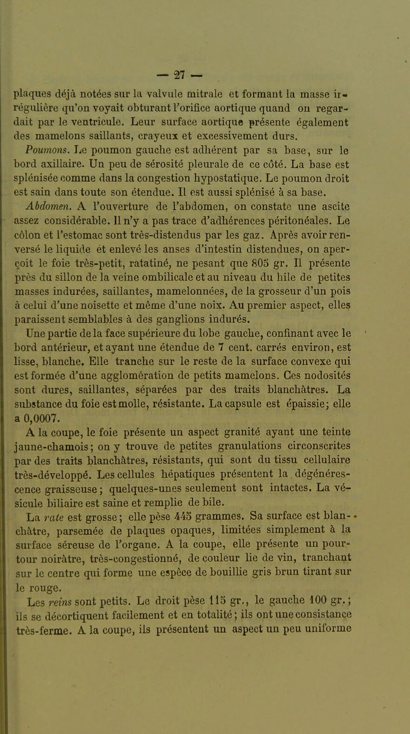 plaques déjà notées sur la valvule mitrale et formant la masse ir« régulière qu'on voyait obturant l'orifice aortique quand on regar- dait par le ventricule. Leur surface aortique présente également des mamelons saillants, crayeux et excessivement durs. Poumons. Le poumon gauche est adhérent par sa base, sur le bord axillaire. Un peu de sérosité pleurale de ce côté. La base est splénisée comme dans la congestion hypostatique. Le poumon droit est sain dans toute son étendue. Il est aussi splénisé à sa base. Abdomen. A l'ouverture de l'abdomen, on constate une ascite assez considérable. 11 n'y a pas trace d'adhérences péritonéales. Le côlon et l'estomac sont très-distendus par les gaz. Après avoir ren- versé le liquide et enlevé les anses d'intestin distendues, on aper- çoit le foie très-petit, ratatiné, ne pesant que 805 gr. Il présente près du sillon de la veine ombilicale et au niveau du hile de petites masses indurées, saillantes, mamelonnées, de la grosseur d'un pois à celui d'une noisette et même d'une noix. Au premier aspect, elles paraissent semblables à des ganglions indurés. Une partie de la face supérieure du lobe gauche, confinant avec le bord antérieur, et ayant une étendue de 7 cent, carrés environ, est lisse, blanche. Elle tranche sur le reste de la surface convexe qui est formée d'une agglomération de petits mamelons. Ces nodosités sont dures, saillantes, séparées par des traits blanchâtres. La substance du foie est molle, résistante. La capsule est épaissie; elle a 0,0007. A la coupe, le foie présente un aspect granité ayant une teinte jaune-chamois; on y trouve de petites granulations circonscrites par des traits blanchâtres, résistants, qui sont du tissu cellulaire très-développé. Les cellules hépatiques présentent la dégénéres- cence graisseuse; quelques-unes seulement sont intactes. La vé- sicule biliaire est saine et remplie de bile. La rate est grosse ; elle pèse 445 grammes. Sa surface est blan- - châtre, parsemée de plaques opaques, limitées simplement à la surface séreuse de l'organe. A la coupe, elle présente un pour- tour noirâtre, très-congestionné, de couleur lie de vin, tranchant sur le centre qui forme une espèce de bouillie gris brun tirant sur le rouge. Les reins sont petits. Le droit pèse 115 gr., le gauche 100 gr. ; ils se décortiquent facilement et en totalité; ils ont une consistance très-ferme. A la coupe, ils présentent un aspect un peu uniforme