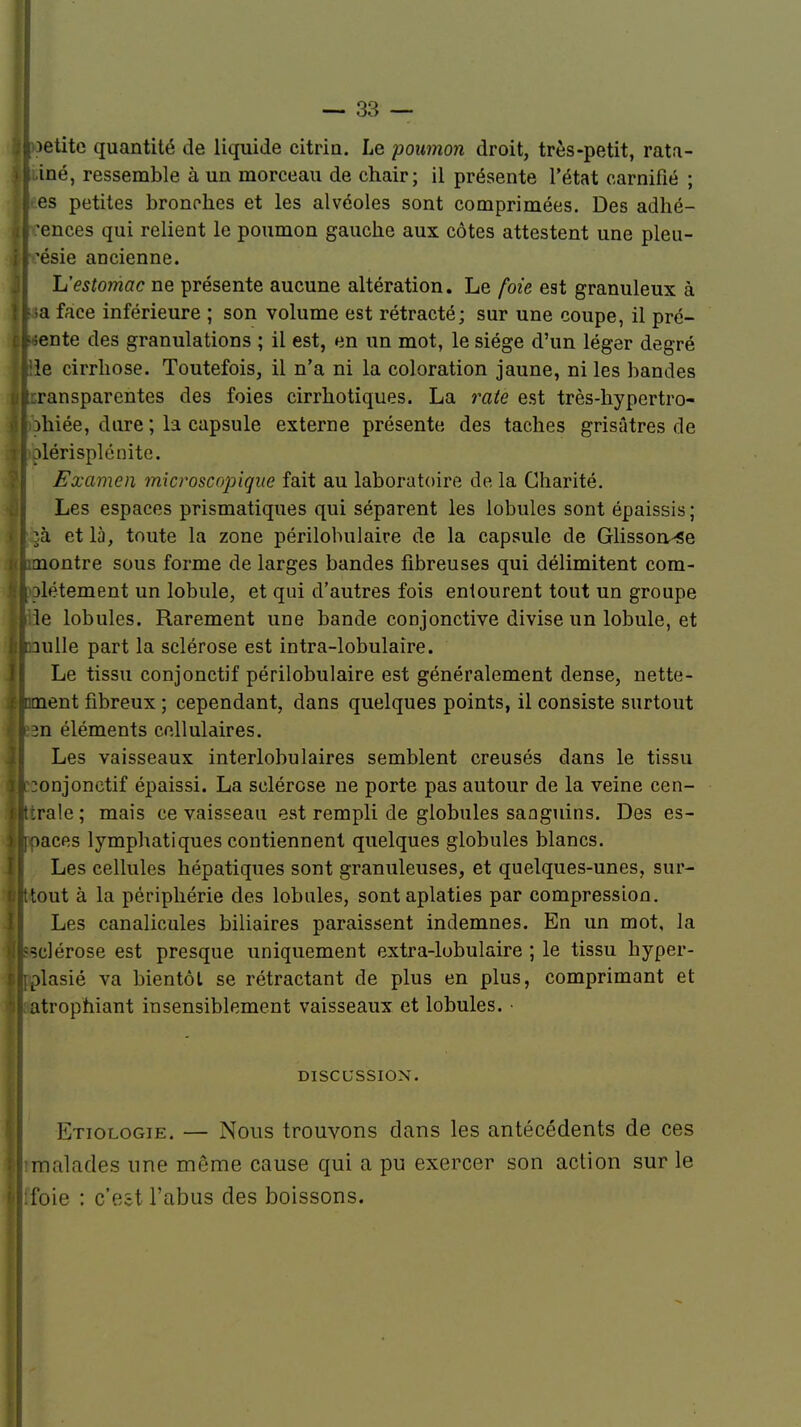 jloetite quantité de liquide citrin. Le poumon droit, très-petit, rata- ||i.iné, ressemble à un morceau de chair; il présente l'état earnifié ; l es petites bronches et les alvéoles sont comprimées. Des adhé- rences qui relient le poumon gauche aux côtes attestent une pleu- ir.'ésie ancienne. L'estomac ne présente aucune altération. Le foie est granuleux à lt;a face inférieure ; son volume est rétracté; sur une coupe, il pré- cliente des granulations ; il est, en un mot, le siège d'un léger degré |ele cirrhose. Toutefois, il n'a ni la coloration jaune, ni les bandes Âtcransparentes des foies cirrhotiques. La rate est très-hypertro- Slohiée, dure ; la capsule externe présente des taches grisâtres de uolérisplénite. Examen microscopique fait au laboratoire de la Charité. Les espaces prismatiques qui séparent les lobules sont épaissis ; [lin. et là, toute la zone périlobulaire de la capsule de Glisson^se {(Laiontre sous forme de larges bandes fibreuses qui délimitent com- 'tlolétement un lobule, et qui d'autres fois entourent tout un groupe Ifcïe lobules. Rarement une bande conjonctive divise un lobule, et I pulle part la sclérose est intra-lobulaîre. Le tissu conjonctif périlobulaire est généralement dense, nette- étaient fibreux ; cependant, dans quelques points, il consiste surtout ijl.'sn éléments cellulaires. Les vaisseaux interlobulaires semblent creusés dans le tissu iponjonetif épaissi. La sclérose ne porte pas autour de la veine cen- lltrale ; mais ce vaisseau est rempli de globules sanguins. Des es- llipacfis lymphatiques contiennent quelques globules blancs. Les cellules hépatiques sont granuleuses, et quelques-unes, sur- i»|ttout à la périphérie des lobules, sont aplaties par compression. Les canalicules biliaires paraissent indemnes. En un mot, la jlssclérose est presque uniquement extra-lobulaire ; le tissu hyper- Élfplasié va bientôt se rétractant de plus en plus, comprimant et \ atrophiant insensiblement vaisseaux et lobules. • DISCUSSION. Etiologie. — Nous trouvons dans les antécédents de ces [limalades une même cause qui a pu exercer son action sur le ilfoie : c'est l'abus des boissons.