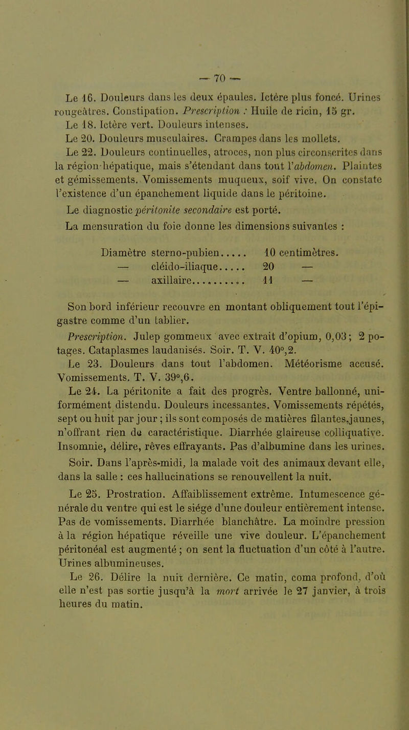 Le 16. Douleurs dans les deux épaules. Ictère plus foncé. Urines rougeàtres. Constipation. Prescription : Huile de ricin, 15 gr. Le 18. Ictère vert. Douleurs intenses. Le 20. Douleurs musculaires. Crampes dans les mollets. Le 22. Douleurs continuelles, atroces, non plus circonscrites dans la région-hépatique, mais s'étendant dans tout Y abdomen. Plaintes et gémissements. Vomissements muqneux, soif vive. On constate l'existence d'un épanchement liquide dans le péritoine. Le diagnostic 'péritonite secondaire est porté. La mensuration du foie donne les dimensions suivantes : Son bord inférieur recouvre en montant obliquement tout l'épi- gastre comme d'un tablier. Prescription. Julep gommeux avec extrait d'opium, 0,03; 2 po- tages. Cataplasmes laudanisés. Soir. T. V. 40°,2. Le 23. Douleurs dans tout l'abdomen. Météorisme accusé. Vomissements. T. V. 39°,6. Le 24. La péritonite a fait des progrès. Ventre ballonné, uni- formément distendu. Douleurs incessantes. Vomissements répétés, sept ou huit par jour ; ils sont composés de matières filantes,]aunes, n'offrant rien du caractéristique. Diarrhée glaireuse colliquativc. Insomnie, délire, rêves effrayants. Pas d'albumine dans les urines. Soir. Dans l'après-midi, la malade voit des animaux devant elle, dans la salle : ces hallucinations se renouvellent la nuit. Le 25. Prostration. Affaiblissement extrême. Intumescence gé- nérale du ventre qui est le siège d'une douleur entièrement intense. Pas de vomissements. Diarrhée blanchâtre. La moindre pression à la région hépatique réveille une vive douleur. L'épanchement péritonéal est augmenté ; on sent la fluctuation d'un côté à l'autre. Urines albumineuses. Le 26. Délire la nuit dernière. Ce matin, coma profond, d'où elle n'est pas sortie jusqu'à la mort arrivée le 27 janvier, à trois heures du matin. Diamètre sterno-pubien — cléido-iliaque — axillairc 10 centimètres. 20 — 11 —